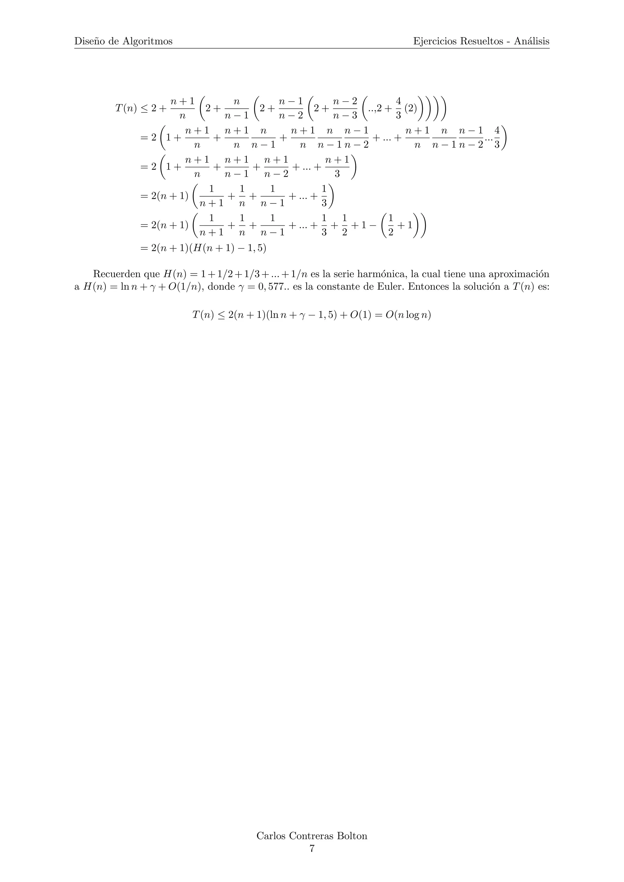 Dise˜no de Algoritmos Ejercicios Resueltos - An´alisis
T(n) ≤ 2 +
n + 1
n
2 +
n
n − 1
2 +
n − 1
n − 2
2 +
n − 2
n − 3
..,2 +
4
3
(2)
= 2 1 +
n + 1
n
+
n + 1
n
n
n − 1
+
n + 1
n
n
n − 1
n − 1
n − 2
+ ... +
n + 1
n
n
n − 1
n − 1
n − 2
...
4
3
= 2 1 +
n + 1
n
+
n + 1
n − 1
+
n + 1
n − 2
+ ... +
n + 1
3
= 2(n + 1)
1
n + 1
+
1
n
+
1
n − 1
+ ... +
1
3
= 2(n + 1)
1
n + 1
+
1
n
+
1
n − 1
+ ... +
1
3
+
1
2
+ 1 −
1
2
+ 1
= 2(n + 1)(H(n + 1) − 1, 5)
Recuerden que H(n) = 1+1/2+1/3+...+1/n es la serie harm´onica, la cual tiene una aproximaci´on
a H(n) = ln n + γ + O(1/n), donde γ = 0, 577.. es la constante de Euler. Entonces la soluci´on a T(n) es:
T(n) ≤ 2(n + 1)(ln n + γ − 1, 5) + O(1) = O(n log n)
Carlos Contreras Bolton
7
 