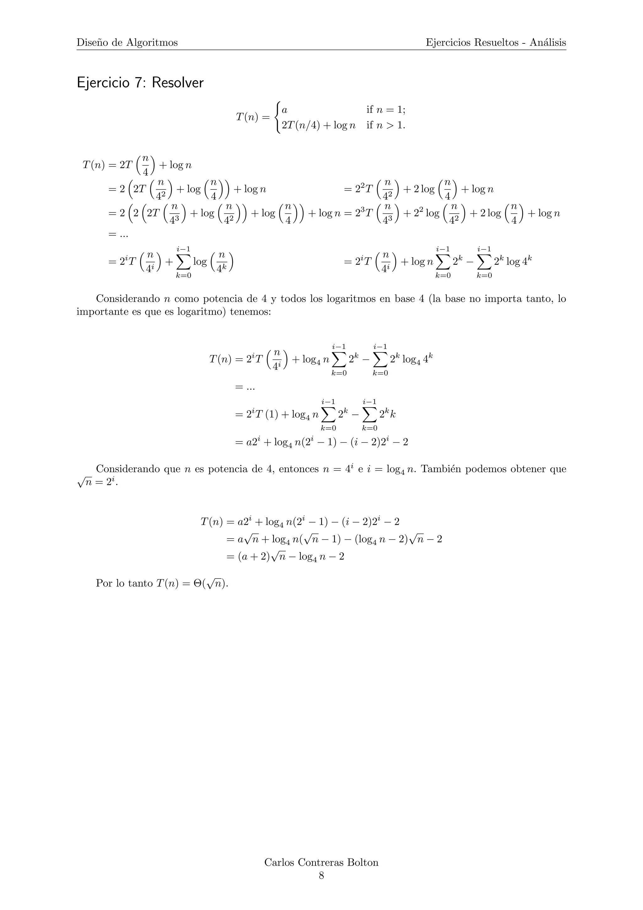 Dise˜no de Algoritmos Ejercicios Resueltos - An´alisis
Ejercicio 7: Resolver
T(n) =
a if n = 1;
2T(n/4) + log n if n > 1.
T(n) = 2T
n
4
+ log n
= 2 2T
n
42
+ log
n
4
+ log n = 22
T
n
42
+ 2 log
n
4
+ log n
= 2 2 2T
n
43
+ log
n
42
+ log
n
4
+ log n = 23
T
n
43
+ 22
log
n
42
+ 2 log
n
4
+ log n
= ...
= 2i
T
n
4i
+
i−1
k=0
log
n
4k
= 2i
T
n
4i
+ log n
i−1
k=0
2k
−
i−1
k=0
2k
log 4k
Considerando n como potencia de 4 y todos los logaritmos en base 4 (la base no importa tanto, lo
importante es que es logaritmo) tenemos:
T(n) = 2i
T
n
4i
+ log4 n
i−1
k=0
2k
−
i−1
k=0
2k
log4 4k
= ...
= 2i
T (1) + log4 n
i−1
k=0
2k
−
i−1
k=0
2k
k
= a2i
+ log4 n(2i
− 1) − (i − 2)2i
− 2
Considerando que n es potencia de 4, entonces n = 4i
e i = log4 n. Tambi´en podemos obtener que√
n = 2i
.
T(n) = a2i
+ log4 n(2i
− 1) − (i − 2)2i
− 2
= a
√
n + log4 n(
√
n − 1) − (log4 n − 2)
√
n − 2
= (a + 2)
√
n − log4 n − 2
Por lo tanto T(n) = Θ(
√
n).
Carlos Contreras Bolton
8
 