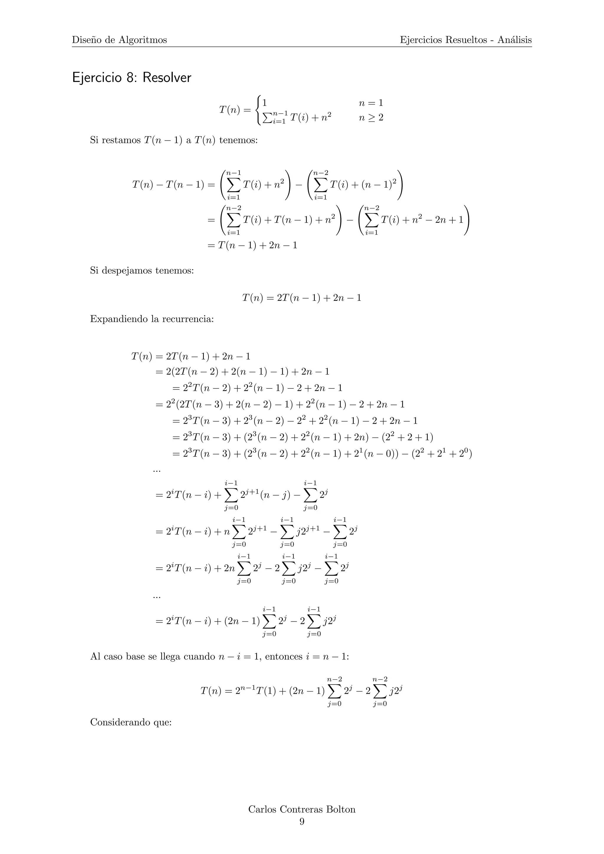 Dise˜no de Algoritmos Ejercicios Resueltos - An´alisis
Ejercicio 8: Resolver
T(n) =
1 n = 1
n−1
i=1 T(i) + n2
n ≥ 2
Si restamos T(n − 1) a T(n) tenemos:
T(n) − T(n − 1) =
n−1
i=1
T(i) + n2
−
n−2
i=1
T(i) + (n − 1)2
=
n−2
i=1
T(i) + T(n − 1) + n2
−
n−2
i=1
T(i) + n2
− 2n + 1
= T(n − 1) + 2n − 1
Si despejamos tenemos:
T(n) = 2T(n − 1) + 2n − 1
Expandiendo la recurrencia:
T(n) = 2T(n − 1) + 2n − 1
= 2(2T(n − 2) + 2(n − 1) − 1) + 2n − 1
= 22
T(n − 2) + 22
(n − 1) − 2 + 2n − 1
= 22
(2T(n − 3) + 2(n − 2) − 1) + 22
(n − 1) − 2 + 2n − 1
= 23
T(n − 3) + 23
(n − 2) − 22
+ 22
(n − 1) − 2 + 2n − 1
= 23
T(n − 3) + (23
(n − 2) + 22
(n − 1) + 2n) − (22
+ 2 + 1)
= 23
T(n − 3) + (23
(n − 2) + 22
(n − 1) + 21
(n − 0)) − (22
+ 21
+ 20
)
...
= 2i
T(n − i) +
i−1
j=0
2j+1
(n − j) −
i−1
j=0
2j
= 2i
T(n − i) + n
i−1
j=0
2j+1
−
i−1
j=0
j2j+1
−
i−1
j=0
2j
= 2i
T(n − i) + 2n
i−1
j=0
2j
− 2
i−1
j=0
j2j
−
i−1
j=0
2j
...
= 2i
T(n − i) + (2n − 1)
i−1
j=0
2j
− 2
i−1
j=0
j2j
Al caso base se llega cuando n − i = 1, entonces i = n − 1:
T(n) = 2n−1
T(1) + (2n − 1)
n−2
j=0
2j
− 2
n−2
j=0
j2j
Considerando que:
Carlos Contreras Bolton
9
 