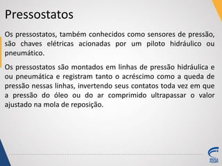 Pressostatos
Os pressostatos, também conhecidos como sensores de pressão,
são chaves elétricas acionadas por um piloto hidráulico ou
pneumático.
Os pressostatos são montados em linhas de pressão hidráulica e
ou pneumática e registram tanto o acréscimo como a queda de
pressão nessas linhas, invertendo seus contatos toda vez em que
a pressão do óleo ou do ar comprimido ultrapassar o valor
ajustado na mola de reposição.
 