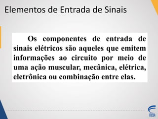 Elementos de Entrada de Sinais
Os componentes de entrada de
sinais elétricos são aqueles que emitem
informações ao circuito por meio de
uma ação muscular, mecânica, elétrica,
eletrônica ou combinação entre elas.
 