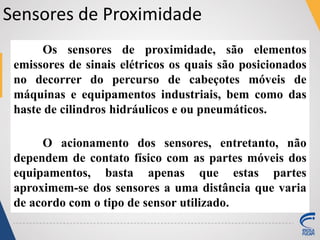 Sensores de Proximidade
Os sensores de proximidade, são elementos
emissores de sinais elétricos os quais são posicionados
no decorrer do percurso de cabeçotes móveis de
máquinas e equipamentos industriais, bem como das
haste de cilindros hidráulicos e ou pneumáticos.
O acionamento dos sensores, entretanto, não
dependem de contato físico com as partes móveis dos
equipamentos, basta apenas que estas partes
aproximem-se dos sensores a uma distância que varia
de acordo com o tipo de sensor utilizado.
 