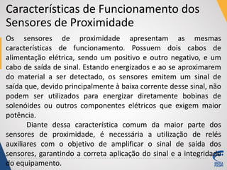 Características de Funcionamento dos
Sensores de Proximidade
Os sensores de proximidade apresentam as mesmas
características de funcionamento. Possuem dois cabos de
alimentação elétrica, sendo um positivo e outro negativo, e um
cabo de saída de sinal. Estando energizados e ao se aproximarem
do material a ser detectado, os sensores emitem um sinal de
saída que, devido principalmente à baixa corrente desse sinal, não
podem ser utilizados para energizar diretamente bobinas de
solenóides ou outros componentes elétricos que exigem maior
potência.
Diante dessa característica comum da maior parte dos
sensores de proximidade, é necessária a utilização de relés
auxiliares com o objetivo de amplificar o sinal de saída dos
sensores, garantindo a correta aplicação do sinal e a integridade
do equipamento.
 