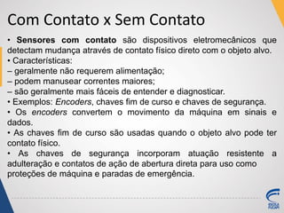 Com Contato x Sem Contato
• Sensores com contato são dispositivos eletromecânicos que
detectam mudança através de contato físico direto com o objeto alvo.
• Características:
– geralmente não requerem alimentação;
– podem manusear correntes maiores;
– são geralmente mais fáceis de entender e diagnosticar.
• Exemplos: Encoders, chaves fim de curso e chaves de segurança.
• Os encoders convertem o movimento da máquina em sinais e
dados.
• As chaves fim de curso são usadas quando o objeto alvo pode ter
contato físico.
• As chaves de segurança incorporam atuação resistente a
adulteração e contatos de ação de abertura direta para uso como
proteções de máquina e paradas de emergência.
 