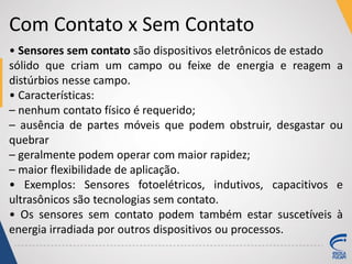 Com Contato x Sem Contato
• Sensores sem contato são dispositivos eletrônicos de estado
sólido que criam um campo ou feixe de energia e reagem a
distúrbios nesse campo.
• Características:
– nenhum contato físico é requerido;
– ausência de partes móveis que podem obstruir, desgastar ou
quebrar
– geralmente podem operar com maior rapidez;
– maior flexibilidade de aplicação.
• Exemplos: Sensores fotoelétricos, indutivos, capacitivos e
ultrasônicos são tecnologias sem contato.
• Os sensores sem contato podem também estar suscetíveis à
energia irradiada por outros dispositivos ou processos.
 