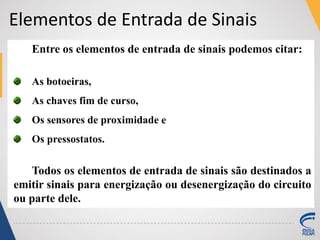 Entre os elementos de entrada de sinais podemos citar:
As botoeiras,
As chaves fim de curso,
Os sensores de proximidade e
Os pressostatos.
Todos os elementos de entrada de sinais são destinados a
emitir sinais para energização ou desenergização do circuito
ou parte dele.
Elementos de Entrada de Sinais
 