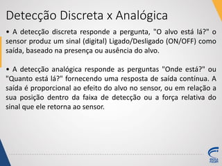 Detecção Discreta x Analógica
• A detecção discreta responde a pergunta, "O alvo está lá?" o
sensor produz um sinal (digital) Ligado/Desligado (ON/OFF) como
saída, baseado na presença ou ausência do alvo.
• A detecção analógica responde as perguntas "Onde está?" ou
"Quanto está lá?" fornecendo uma resposta de saída contínua. A
saída é proporcional ao efeito do alvo no sensor, ou em relação a
sua posição dentro da faixa de detecção ou a força relativa do
sinal que ele retorna ao sensor.
 