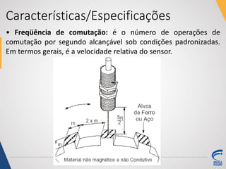 Características/Especificações
• Freqüência de comutação: é o número de operações de
comutação por segundo alcançável sob condições padronizadas.
Em termos gerais, é a velocidade relativa do sensor.
 