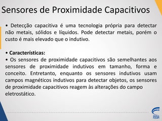 Sensores de Proximidade Capacitivos
• Detecção capacitiva é uma tecnologia própria para detectar
não metais, sólidos e líquidos. Pode detectar metais, porém o
custo é mais elevado que o indutivo.
• Características:
• Os sensores de proximidade capacitivos são semelhantes aos
sensores de proximidade indutivos em tamanho, forma e
conceito. Entretanto, enquanto os sensores indutivos usam
campos magnéticos indutivos para detectar objetos, os sensores
de proximidade capacitivos reagem às alterações do campo
eletrostático.
 