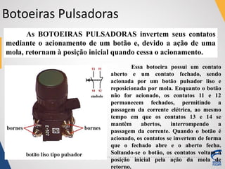 Botoeiras Pulsadoras
As BOTOEIRAS PULSADORAS invertem seus contatos
mediante o acionamento de um botão e, devido a ação de uma
mola, retornam à posição inicial quando cessa o acionamento.
Essa botoeira possui um contato
aberto e um contato fechado, sendo
acionada por um botão pulsador liso e
reposicionada por mola. Enquanto o botão
não for acionado, os contatos 11 e 12
permanecem fechados, permitindo a
passagem da corrente elétrica, ao mesmo
tempo em que os contatos 13 e 14 se
mantêm abertos, interrompendo a
passagem da corrente. Quando o botão é
acionado, os contatos se invertem de forma
que o fechado abre e o aberto fecha.
Soltando-se o botão, os contatos voltam à
posição inicial pela ação da mola de
retorno.
 