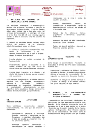 BLOQUE DE
ELEMENTOS DE
MINERÍA
LABOREO II
Y
EXPLOSIVOS
Curso 2006 -
2007
CAPÍTULO 1
INTRODUCCIÓN AL DRENAJE DE EXPLOTACIONES
MINERAS
Pág.: 6 de 22
UPM ETSIMM
7. ESTUDIOS DE DRENAJE DE
UNA EXPLOTACIÓN MINERA
Las afecciones hidrológicas e hidrogeológicas
debidas a las actividades de drenaje y desagüe de
la mina serán de larga duración, ya que los trabajos
deben haber iniciado dos o tres años antes del
comienzo de la explotación, se prolongan a lo largo
de la vida de la mina (20 - 25 años o más) y seguirán
durante la fase de abandono, una vez concluida la
explotación.
El conjunto de afecciones exigen disponer desde
el inicio del proyecto, de un exhaustivo
estudio hidrogeológico previo, en el que:
Se identifique y caracterice detalladamente toda
el área de funcionamiento y de
afección hidrogeológica de la zona a explotar
(áreas de recarga y de descarga)
Permita plantear un modelo conceptual de
funcionamiento
Posteriormente, permita el desarrollo de un
modelo numérico de flujo, que incluya la
simulación de una serie de alternativas de drenaje
Permita llegar, finalmente, a la elección y el
diseño del sistema de drenaje que se considere
más conveniente.
Estos estudios hidrogeológicos de drenaje deberían
realizarse con unos objetivos eminentemente
prácticos y combinarán actividades
convencionales en los estudios hidrogeológic os
de caracterización y funcionamiento, con otras
especificas de los estudios de drenaje, como son los
trabajos de instrumentación y experimentación.
7.1. ACTIVIDADES
CONVENCIONALES
Como actividades convencionales destacan,
fundamentalmente, las seis que se exponen a
continuación:
Caracterización geológica y estructural:
litologías, geometría y estructuras de las
formaciones y materiales relacionados con
el área de estudio y, preferentemente, de
las formaciones a drenar.
Hidrología superficial: identificación y
caracterización de cuencas vertientes y
relacionadas con la mina y control de
caudales circulantes.
Estudio hidroclimático: estudio de
precipitaciones y temperaturas, cálculo de
evapotranspiración potencial, real y lluvia útil
o escorrentía total.
Cálculo de los volúmenes hídricos
(superficiales y subterráneos) relacionados
con la mina.
Inventario de puntos de agua: manantiales,
surgencias, pozos y sondeos.
Redes de control periódico: piezometría,
foronomía y calidad química.
7.2. TRABAJOS DE
EXPERIMENTACIÓN
Como trabajos de experimentación necesarios en
los estudios de drenaje de minas deben destacarse,
al menos, dos:
Construcción e instalación de sondeos o pozos
verticales de drenaje y de sondeos piezométricos,
abiertos y cerrados (e instrumentación de los
segundos con piezómetros de cuerda vibrante).
Realización de ensayos de bombeo individual es
y pruebas de drenaje o de bombeo conjunto
(por grupos de pozos) de larga duración.
7.3. MODELOS DE FUNCIONAMI ENTO
HIDROGEOLÓGICO Y DISEÑO DEL
SISTEMA DE DRENAJE
La determinación de los caudales subterráneos es
más compleja que para la escorrentía superficial pues
dependen de la infiltración, entendiendo como tal
el proceso por el que el agua penetra en el terreno
y desciende por la acción conjunta de las fuerzas
capilares y de la gravedad. Esta infiltración depende
tanto de las características del terreno como de
las características del agua como fluido que se infiltra.
 