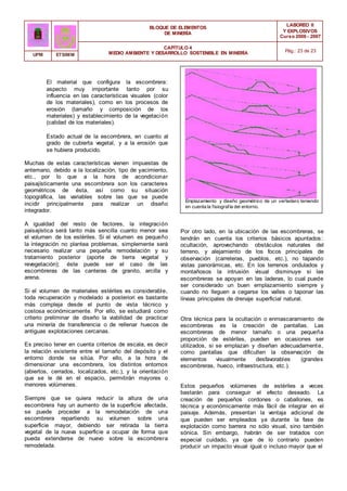 BLOQUE DE ELEMENTOS
DE MINERÍA
LABOREO II
Y EXPLOSIVOS
Curso 2006 - 2007
CAPÍTULO 4
MEDIO AMBIENTE Y DESARROLLO SOSTENIBLE EN MINERÍA Pág.: 23 de 23
UPM ETSIMM
El material que configura la escombrera:
aspecto muy importante tanto por su
influencia en las características visuales (color
de los materiales), como en los procesos de
erosión (tamaño y composición de los
materiales) y establecimiento de la vegetación
(calidad de los materiales).
Estado actual de la escombrera, en cuanto al
grado de cubierta vegetal, y a la erosión que
se hubiera producido.
Muchas de estas características vienen impuestas de
antemano, debido a la localización, tipo de yacimiento,
etc., por lo que a la hora de acondicionar
paisajísticamente una escombrera son los caracteres
geométricos de ésta, así como su situación
topográfica, las variables sobre las que se puede
incidir principalmente para realizar un diseño
integrador.
A igualdad del resto de factores, la integración
paisajística será tanto más sencilla cuanto menor sea
el volumen de los estériles. Si el volumen es pequeño
la integración no plantea problemas, simplemente será
necesario realizar una pequeña remodelación y su
tratamiento posterior (aporte de tierra vegetal y
revegetación); éste puede ser el caso de las
escombreras de las canteras de granito, arcilla y
arena.
Si el volumen de materiales estériles es considerable,
toda recuperación y modelado a posteriori es bastante
más compleja desde el punto de vista técnico y
costosa económicamente. Por ello, se estudiará como
criterio preliminar de diseño la viabilidad de practicar
una minería de transferencia o de rellenar huecos de
antiguas explotaciones cercanas.
Es preciso tener en cuenta criterios de escala, es decir
la relación existente entre el tamaño del depósito y el
entorno donde se sitúa. Por ello, a la hora de
dimensionar una escombrera, los distintos entornos
(abiertos, cerrados, localizados, etc.), y la orientación
que se le dé en el espacio, permitirán mayores o
menores volúmenes.
Siempre que se quiera reducir la altura de una
escombrera hay un aumento de la superficie afectada,
se puede proceder a la remodelación de una
escombrera repartiendo su volumen sobre una
superficie mayor, debiendo ser retirada la tierra
vegetal de la nueva superficie a ocupar de forma que
pueda extenderse de nuevo sobre la escombrera
remodelada.
Emplazamiento y diseño geométrico de un vertedero teniendo
en cuenta la fisiografía del entorno.
Por otro lado, en la ubicación de las escombreras, se
tendrán en cuenta los criterios básicos apuntados:
ocultación, aprovechando obstáculos naturales del
terreno, y alejamiento de los focos principales de
observación (carreteras, pueblos, etc.), no tapando
vistas panorámicas, etc. En los terrenos ondulados y
montañosos la intrusión visual disminuye si las
escombreras se apoyan en las laderas, lo cual puede
ser considerado un buen emplazamiento siempre y
cuando no lleguen a cegarse los valles o taponar las
líneas principales de drenaje superficial natural.
Otra técnica para la ocultación o enmascaramiento de
escombreras es la creación de pantallas. Las
escombreras de menor tamaño o una pequeña
proporción de estériles, pueden en ocasiones ser
utilizados, si se emplazan y diseñan adecuadamente,
como pantallas que dificulten la observación de
elementos visualmente desfavorables (grandes
escombreras, hueco, infraestructura, etc.).
Estos pequeños volúmenes de estériles a veces
bastarán para conseguir el efecto deseado. La
creación de pequeños cordones o caballones, es
técnica y económicamente más fácil de integrar en el
paisaje. Además, presentan la ventaja adicional de
que pueden ser empleados ya durante la fase de
explotación como barrera no sólo visual, sino también
sónica. Sin embargo, habrán de ser tratados con
especial cuidado, ya que de lo contrario pueden
producir un impacto visual igual o incluso mayor que el
 