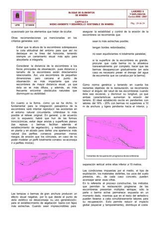BLOQUE DE ELEMENTOS
DE MINERÍA
LABOREO II
Y EXPLOSIVOS
Curso 2006 - 2007
CAPÍTULO 4
MEDIO AMBIENTE Y DESARROLLO SOSTENIBLE EN MINERÍA Pág.: 24 de 24
UPM ETSIMM
ocasionado por los elementos que tratan de ocultar.
Otras recomendaciones ya mencionadas en los
criterios generales son:
Evitar que la altura de la escombrera sobrepasase
la cota altitudinal del entorno para que así no
destaque en la línea del horizonte, teniendo
siempre un cerramiento visual más apto para
absorberla e integrarla.
Considerar la distancia de la escombrera a los
focos principales de observación, pues distancia y
tamaño de la escombrera están directamente
relacionados. Así, una escombrera de pequeñas
dimensiones pero cercana al punto de
observación es más impactante que una
escombrera de mayor distancia visual, ya que
ésta se ve más difusa, y además, es más
frecuente encontrar obstáculos naturales que
disminuyen su visibilidad.
En cuanto a la forma, como ya se ha dicho, lo
fundamental para la integración paisajística de la
escombrera será intentar reproducir las existentes en
el entorno natural circundante, ciñéndose lo más
posible al relieve original. En general, y de acuerdo
con lo expuesto, habrá que huir de las formas
troncocónicas, evitar dejar aristas y superficies planas
(las repisas o bermas facilitan además el
establecimiento de vegetación), y redondear taludes
en planta y en alzado para darles una apariencia más
natural (los perfiles convexos presentan menos
riesgos de erosión que los cóncavos, en caso de no
poder modelar un perfil totalmente convexo se aconseja
ir a perfiles mixtos).
asegurar la estabilidad y control de la erosión de la
escombrera se recomienda que:
sean lo más estrechas posible;
tengan bordes redondeados;
no sean equidistantes ni totalmente paralelas;
si la superficie de la escombrera es grande,
procurar que cada berma no la atraviese
transversalmente por completo; hacer que las
bermas desaparezcan gradualmente (en este
caso es necesario prever el drenaje del agua
de escorrentía que se canaliza por la berma).
Como norma genérica y teniendo en cuenta los
restantes objetivos de la restauración, se recomienda
reducir el ángulo del talud de las escombreras cuando
éste sea excesivo, y disminuir su longitud, ya que
ambas características aumentan la erosión del
terreno. El ideal establecido oscila en pendientes con
valores del 16% - 20% con bermas no superiores a 10
m de anchura y ligera pendiente hacia el interior, y
Variantes de recuperación progresiva de escombreras
separación vertical entre ellas inferior a 15 metros.
Las condiciones impuestas por el medio, el tipo de
explotación, los materiales estériles, los usos del suelo
previstos, etc., de cada caso concreto, pueden
aconsejar variar esas cifras.
Las terrazas o bermas de gran anchura producen un
efecto visual negativo, por lo que desde el punto de
vista estético se desaconseja su uso generalizado;
para el establecimiento de vegetación basta con fajas
más estrechas. Cuando sean imprescindibles para
En lo referente al proceso constructivo, los métodos
que permiten la restauración progresiva de las
escombreras presentan múltiples ventajas; sólo la
parte o berma activa permanece expuesta en un
momento dado, mientras que en el resto del vertedero
pueden llevarse a cabo simultáneamente labores para
su recuperación. Esto permite reducir el impacto
global (espacial y temporalmente), distribuye el coste
 