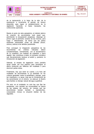 BLOQUE DE ELEMENTOS
DE MINERÍA
LABOREO II
Y EXPLOSIVOS
Curso 2006 - 2007
CAPÍTULO 4
MEDIO AMBIENTE Y DESARROLLO SOSTENIBLE EN MINERÍA Pág.: 25 de 25
UPM ETSIMM
de la restauración a lo largo de la vida de la
explotación e incrementa el periodo de tiempo
disponible para lograr el establecimiento de la
vegetación haciendo, si fuese necesario, las
correcciones oportunas.
Desde el punto de vista paisajístico, el método óptimo
de creación de escombreras será aquel que,
permitiendo la recuperación progresiva, disponga en
primer lugar el perímetro exterior de las mismas, para
luego ir rellenándolas, de forma que las partes
exteriores restauradas sirvan de pantalla (visual,
sónica y eólica) a los vertidos posteriores.
Para conseguir la integración paisajística de las
escombreras los criterios indicados deben
complementarse, normalmente, con el recubrimiento
de su superficie con material de cobertera o tierra
vegetal, que contribuye a evitar el contraste cromático
que frecuentemente produce el estéril y, posterior, la
introducción de vegetación.
Además, el empleo de vegetación como pantalla
visual puede ser muy práctico para amortiguar el
efecto producido por defectos del modelado o para
disminuir partes vistas.
Finalmente, hay que tener en cuenta, a la hora del
modelado de escombreras lo ya reseñado en los
criterios generales sobre la estabilidad y drenaje, pues
tan importante y a veces más que la mimetización de
las escombreras en el entorno, es adecuar el diseño
para facilitar un drenaje natural del agua superficial.
Por esto, en el modelado no solo hay que fijar las
pendientes, sino también las sinuosidades en planta
de las laderas del entorno, de manera que las
escombreras tiendan también a reproducirlas,
conservando incluso la situación relativa de las
vaguadas.
 