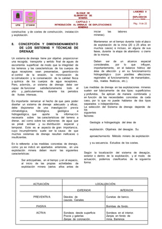 BLOQUE DE
ELEMENTOS DE
MINERÍA
LABOREO II
Y
EXPLOSIVOS
Curso 2006 -
2007
CAPÍTULO 1
INTRODUCCIÓN AL DRENAJE DE EXPLOTACIONES
MINERAS
Pág.: 9 de 22
UPM ETSIMM
constructivo y de costes de construcción, instalación
y explotación.
8. CONCEPCIÓN Y DIMENSIONAMIENTO
DE LOS SISTEMAS Y TÉCNICAS DE
DRENAJE
Un sistema de drenaje tiene por objetivo proporcionar
una recogida, transporte y vertido final de aguas de
escorrentía superficial de modo que la integridad de
los terrenos y las características de los cuerpos de
agua receptores sean preservadas, garantizando
el control de la erosión, la minimización de
la colmatación y la conservación de la calidad física
y química de los cuerpos de agua receptores.
Pero, además, u
n sistema de drenaje debe ser
capaz de funcionar satisfactoriamente todo el
año y, particularmente, durante los periodos
de lluvias intensas.
Es importante remarcar el hecho de que para poder
diseñar un sistema de drenaje adecuado y eficaz,
debe disponerse de una investigación previa
climatológica, hidrológica, geológica e
hidrogeológica, que aporte la información
necesaria sobre las características del terreno a
drenar, así como sobre los volúmenes de agua que
se prevé extraer y su distribución espacial y
temporal. Este es u
n aspecto de gran importancia,
cuyo incumplimiento suele ser la causa de que
muchos sistemas de drenaje resulten ineficaces o
insuficientes.
En lo referente a las medidas concretas de drenaje,
como ya se indicó en apartados anteriores, en una
explotación minera deben reunir las siguientes
características:
Ser anticipativas, en el tiempo y en el espacio,
al inicio de las propias actividades de
explotación minera (varios años antes de
iniciar las labores
mineras).
Mantenerse en el tiempo durante todo el plazo
de explotación de la mina (20 o 25 años en
muchos casos) e incluso, en alguna de sus
fases, durante la etapa de abandono o cierre
de la misma.
Deben ser de un alcance espacial
considerable, por lo que influyen,
importantemente, en el balance hídrico del
área de afección y en su funcionamiento
hidrogeológico (con posibles afecciones
regionales al funcionamiento de manantiales,
ríos, niveles freáticos, etc.).
Las medidas de drenaje en las explotaciones mineras
suelen ser básicamente de dos tipos: superficiales
y profundos. Se aplican de manera combinada y
en función de las necesidades concretas de cada
caso, por lo que no puede hablarse de dos tipos
separados o independientes.
La selección del Sistema de drenaje depende de
los
siguientes
factores:
Geología e hidrogeología del área de
explotación. Objetivos del desagüe. Su
aprovechamiento Método minero de explotación
y su secuencia. Estudios de los costes.
Según la localización del sistema de desagüe,
exterior o dentro de la explotación, y el modo de
actuación, podemos clasificarlos de la siguiente
forma:
ACTUACIÓN LOCALIZACIÓN
EXTERIOR INTERIOR
PREVENTIVA Desvíos de
cauces. Canales
de guarda.
Cunetas de banco.
PASIVA Bombas de fondo.
ACTIVA Sondeos desde superficie
Pozos y galerías
Zanjas de coronación.
Sondeos en el interior.
Zanjas en fondo de
mina. Barrenos
horizontales.
 