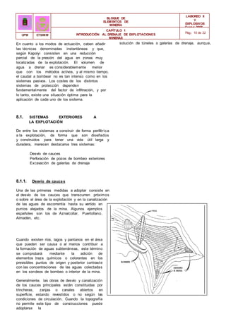 BLOQUE DE
ELEMENTOS DE
MINERÍA
LABOREO II
Y
EXPLOSIVOS
Curso 2006 -
2007
CAPÍTULO 1
INTRODUCCIÓN AL DRENAJE DE EXPLOTACIONES
MINERAS
Pág.: 10 de 22
UPM ETSIMM
En cuanto a los modos de actuación, caben añadir
las técnicas denominadas instantáneas y que,
según Kapolyi consisten en una reducción
parcial de la presión del agua en zonas muy
localizadas de la explotación. El volumen de
agua a drenar es considerablemente menor
que con los métodos activos, y al mismo tiempo,
el caudal a bombear no es tan intenso como en los
sistemas pasivos. Los costes de los distintos
sistemas de protección dependen
fundamentalmente del factor de infiltración, y por
lo tanto, existe una situación óptima para la
aplicación de cada uno de los sistema.
8.1. SISTEMAS EXTERIORES A
LA EXPLOTACIÓN
De entre los sistemas a construir de forma periférica
a la explotación, de forma que son diseñados
y construidos para tener una vida útil larga y
duradera, merecen destacarse tres sistemas:
Desvío de cauces
Perforación de pozos de bombeo exteriores
Excavación de galerías de drenaje
8.1.1. Desvío de cauces
Una de las primeras medidas a adoptar consiste en
el desvío de los cauces que transcurren próximos
o sobre el área de la explotación y en la canalización
de las aguas de escorrentía hasta su vertido en
puntos alejados de la mina. Algunos ejemplos
españoles son los de Aznalcollar, Puertollano,
Almadén, etc.
Cuando existen ríos, lagos y pantanos en el área
que pueden ser causa o al menos contribuir a
la formación de aguas subterráneas, este término
se comprobará mediante la adición de
elementos traza químicos o colorantes en los
previsibles puntos de origen y posterior contraste
con las concentraciones de las aguas colectadas
en los sondeos de bombeo o interior de la mina.
Generalmente, las obras de desvío y canalización
de los cauces principales están constituidas por
trincheras, zanjas o canales abiertos en
superficie, estando revestidos o no según las
condiciones de circulación. Cuando la topografía
no permite este tipo de construcciones puede
adoptarse la
solución de túneles o galerías de drenaje, aunque,
 