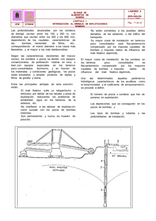 BLOQUE DE
ELEMENTOS DE
MINERÍA
LABOREO II
Y
EXPLOSIVOS
Curso 2006 -
2007
CAPÍTULO 1
INTRODUCCIÓN AL DRENAJE DE EXPLOTACIONES
MINERAS
Pág.: 11 de 22
UPM ETSIMM
Las profundidades alcanzadas por los sondeos
de drenaje oscilan entre los 150 y 200 m, con
diámetros que oscilan entre los 200 y los 800 mm,
dependiendo de los caudales, características de
las bombas, necesidad de filtros, etc.,
correspondiendo el menor diámetro a los casos más
favorables y el mayor a los más desfavorables.
Según las características resistentes del macizo
rocoso, los sondeos o pozos se abrirán con equipos
convencionales de perforación rotativa en roca, o
bien con equipos especiales en los terrenos
poco consolidados. Asimismo, y en función de
los materiales y condiciones geológicas, los pozos
serán entubados y estarán provistos de rejillas y
filtros de gravilla y arena.
Entre las principales ventajas de esta solución
están:
El nivel freático sufre un rebajamiento o
retroceso por detrás de los taludes y pisos de
explotación, reduciendo los problemas de
estabilidad, agua en los barrenos de la
voladura, etc.
No interfieren a las labores de explotación
como sucede con los pozos de bombeo
interiores.
Son permanentes y nunca se mueven de
posición.
No están sometidos a los posibles daños
derivados de las voladuras o del tráfico del
transporte.
Su mayor coste de instalación en terrenos
poco consolidados será frecuentemente
compensado por los mayores caudales de
bombeo y mayores radios de influencia del
nivel freático deprimido.
El mayor coste de instalación de los sondeos en
los terrenos poco consolidados es
frecuentemente compensado por los mayores
caudales de bombeo y mayores radios de
influencia del nivel freático deprimido.
Una vez determinados aquellos parámetros
hidrológicos característicos de los acuíferos como
la transmisividad y el coeficiente de almacenamiento,
se procede a definir.
El número de pozos o sondeos que han de
ponerse en explotación.
Las depresiones que se conseguirán en los
pozos de bombeo, y
Los tipos de bombas y tuberías y las
profundidades de instalación.
 