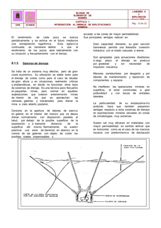 BLOQUE DE
ELEMENTOS DE
MINERÍA
LABOREO II
Y
EXPLOSIVOS
Curso 2006 -
2007
CAPÍTULO 1
INTRODUCCIÓN AL DRENAJE DE EXPLOTACIONES
MINERAS
Pág.: 12 de 22
UPM ETSIMM
acceder a las zonas de mayor permeabilidad.
El rendimiento de cada pozo se evalúa
periódicamente y se estima en el futuro mediante
una extrapolación logarítmica. Esta vigilancia
continuada es necesaria debido a que el
rendimiento de los pozos varía radicalmente con
su situación y frecuentemente con el tiempo.
8.1.3. Galerías de drenaje
Se trata de un sistema muy efectivo, pero de gran
coste económico. Su utilización es viable tanto para
el drenaje de cortas como para el caso de taludes
de gran altura y en situaciones realmente criticas
y problemáticas, en donde no funcionan otros tipos
de sistemas de drenaje. Es una técnica poco frecuente
en pequeñas minas, pero normal en aquellas
explotaciones que tuvieron anteriormente minas
de interior de las que se aprovechan las
cámaras, galerías y trasversales para drenar la
mina a cielo abierto posterior.
Consiste en la apertura de labores de avance
en galería en el interior del macizo que se desea
drenar, normalmente con disposición paralela al
talud, por debajo de la posible superficie de la
explotación y a bastante distancia de la
superficie del mismo. Normalmente, se suelen
practicar una serie de barrenos en abanico en la
corona de las galerías con objeto de cortar los
posibles niveles impermeables o
Sus principales ventajas radican en:
Gran capacidad drenante: su gran sección
transversal permite una favorable conexión
hidráulica con el medio saturado a drenar.
Son apropiadas para actuaciones diseñadas
a largo plazo: el drenaje se produce
por gravedad y sin necesidad de
impulsión mecánica.
Menores servidumbres por desgaste y por
labores de mantenimiento y reposición de
componentes y equipos.
No interfieren las operaciones mineras en
superficie, al estar construidas a gran
profundidad y con bocas de entradas
laterales.
La particularidad de su emplazamiento
profundo hace que también presenten
ventajas respecto a otros sistemas de drenaje
en explotaciones mineras ubicadas en zonas
de climatologías muy extremas.
Suelen ser muy eficaces en materiales con
mayor permeabilidad en sentido vertical que
en horizontal, como es el caso de los macizos
rocosos con predominancia de diaclasado
 