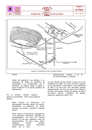 BLOQUE DE
ELEMENTOS DE
MINERÍA
LABOREO II
Y
EXPLOSIVOS
Curso 2006 -
2007
CAPÍTULO 1
INTRODUCCIÓN AL DRENAJE DE EXPLOTACIONES
MINERAS
Pág.: 13 de 22
UPM ETSIMM
Esquema de drenaje de la mina de Jeffrey (Canadá)
vertical
.
Suelen ser igualmente muy efectivas si se
construyen por debajo de superficies de
inestabilidad y se complementan con la
instalación de taladros desde la galería y
hacia la dirección de la posible superficie de
deslizamiento.
Por el contrario, también presenta
algunos inconvenientes, entre los que podemos
destacar:
Menor eficacia en formaciones con
permeabilidad horizontal superior a la vertical,
requiriéndose la perforación de drenes
verticales que faciliten y aumenten el drenaje
vertical.
Menor eficacia e
n formaciones heterogéneas
y con frecuentes variaciones espaciales de
permeabilidades, así como en macizos
rocosos con una gran separación entre las
discontinuidades. En estos casos, deben
instalarse también drenajes
complementarios, cuyas direcciones
deben ser lo más
perpendiculares posibles a las de
las discontinuidades existentes.
Un buen ejemplo de este método se tiene en la mina
canadiense de Jeffrey en la que se extraen asbestos
en una explotación a cielo abierto a una profundidad
de 300 m. En esta mina, eran frecuentes grandes
desplazamientos de roca por efecto de la presencia
de agua, tras diversos intentos de drenaje se llegó a
esta última solución, evitándose los grandes
problemas geotécnicos desde 1971.
 