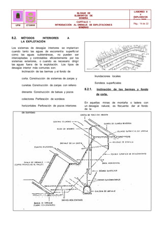 BLOQUE DE
ELEMENTOS DE
MINERÍA
LABOREO II
Y
EXPLOSIVOS
Curso 2006 -
2007
CAPÍTULO 1
INTRODUCCIÓN AL DRENAJE DE EXPLOTACIONES
MINERAS
Pág.: 14 de 22
UPM ETSIMM
8.2. MÉTODOS INTERIORES A
LA EXPLOTACIÓN
Los sistemas de desagüe interiores se implantan
cuando tanto las aguas de escorrentía superficial
como las aguas subterráneas, no pueden ser
interceptadas y controlables eficientemente por los
sistemas exteriores, o cuando es necesario dirigir
las aguas fuera de la explotación. Los tipos de
desagüe interior más comunes son:
Inclinación de las bermas y el fondo de
corta. Construcción de sistemas de zanjas y
cunetas Construcción de zanjas con relleno
drenante Construcción de balsas y pozos
colectores Perforación de sondeos
horizontales Perforación de pozos interiores
de bombeo
Inundaciones locales
Sondeos superficiales
8.2.1. Inclinación de las bermas y fondo
de corta.
En aquellas minas de montaña o ladera con
un desagüe natural, es frecuente dar al fondo
de la
 