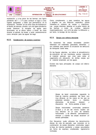 BLOQUE DE
ELEMENTOS DE
MINERÍA
LABOREO II
Y
EXPLOSIVOS
Curso 2006 -
2007
CAPÍTULO 1
INTRODUCCIÓN AL DRENAJE DE EXPLOTACIONES
MINERAS
Pág.: 15 de 22
UPM ETSIMM
explotación y a los pisos de las bermas una ligera
pendiente del 1 – 2 % para conducir el agua a unos
lugares apropiados y evitar que permanezca en la
explotación. También en los otros tipos de explotación
el diseño de bermas y fondos con una ligera pendiente
puede favorecer la recogida de aguas para
acumularla en el último banco o fondo de corta
durante el periodo de lluvias y servir posteriormente
como almacén para las aguas de riego.
8.2.2. Construcción de zanjas y cunetas
Como complemento y para canalizar las aguas
y dirigirlas en una dirección específica, puede
instalarse un sistema de zanjas y colectores.
Las zanjas interiores abiertas en la parte interior de
las bermas a modo de cunetas, deberán
impermeabilizarse con el fin de evitar la infiltración y,
por tanto, la recarga de los macizos.
8.2.3. Zanjas con relleno drenante
En ocasiones las zanjas excavadas pueden
rellenarse con materiales granulares drenantes y
ser cubiertas para permitir la circulación de vehículos
de transporte sobre ellas.
En las figuras adjuntas, se indica el procedimient o
de colocación de una membrana porosa rodeando
al material granular que sirve para evitar el
cegamiento y la obturación de dichas zanjas por
el material arrastrado por las aguas.
Existen dos tipos principales de zanjas con relleno
drenante:
Zanjas de talud: construidas siguiendo la
línea de máxima pendiente del talud, son
muy eficaces en los casos en los que se
presentan estratos duros y blandos
alternantes, de escaso espesor y
dispuestos de forma paralela al talud.
Zanjas horizontales: construidas paralelas
al talud y al pie del mismo. Suelen ser
muy eficaces en el caso de estratos
horizontales y de diferente permeabilidad,
siempre y cuando las zanjas alcancen un
estrato permeable.
Con frecuencia suele utilizarse los denominados
drenes de cola de pescado, que consisten en la
combinación de zanjas drenantes construidas según
la línea de máxima pendiente y zanjas secundadas
(en forma de espinas), emplazadas ligeramente
inclinadas
 