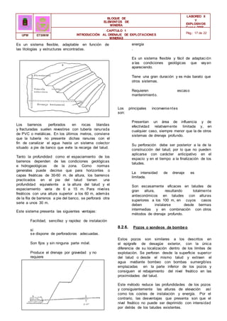 BLOQUE DE
ELEMENTOS DE
MINERÍA
LABOREO II
Y
EXPLOSIVOS
Curso 2006 -
2007
CAPÍTULO 1
INTRODUCCIÓN AL DRENAJE DE EXPLOTACIONES
MINERAS
Pág.: 17 de 22
UPM ETSIMM
Es un sistema flexible, adaptable en función de
las litologías y estructuras encontradas.
Los barrenos perforados en rocas blandas
y fracturadas suelen revestirse con tubería ranurada
de PVC o metálicas. En los últimos metros, conviene
que la tubería no presente dichas ranuras con el
fin de canalizar el agua hasta un sistema colector
situado a pie de banco que evite la recarga del talud.
Tanto la profundidad como el espaciamiento de los
barrenos dependen de las condiciones geológicas
e hidrogeológicas de la zona. Como normas
generales puede decirse que para horizontes o
capas freáticas de 30-60 m. de altura, los barrenos
practicados en el pie del talud tienen una
profundidad equivalente a la altura del talud y el
espaciamiento varia de 6 a 15 m. Para niveles
freáticos con una altura superior a los 60 m, además
de la fila de barrenos a pie del banco, se perforará otra
serie a unos 30 m.
Este sistema presenta las siguientes ventajas:
Facilidad, sencillez y rapidez de instalación
si
se dispone de perforadoras adecuadas.
Son fijos y sin ninguna parte móvil.
Produce el drenaje por gravedad y no
requiere
energía
.
Es un sistema flexible y fácil de adaptación
a las condiciones geológicas que vayan
apareciendo.
Tiene una gran duración y es más barato que
otros sistemas.
Requieren escaso
mantenimiento.
Los principales inconvenientes
son:
Presentan un área de influencia y de
efectividad relativamente limitada y, en
cualquier caso, siempre menor que la de otros
sistemas de drenaje profundo.
Su perforación debe ser posterior a la de la
construcción del talud, por lo que no pueden
aplicarse con carácter anticipativo en el
espacio y en el tiempo a la finalización de los
taludes.
La intensidad de drenaje es
limitada.
Son escasamente eficaces en taludes de
gran altura, resultando totalmente
antieconómicos en taludes con alturas
superiores a los 100 m, en cuyos casos
deben instalarse desde bermas
intermedias y en combinación con otros
métodos de drenaje profundo.
8.2.6. Pozos o sondeos de bombeo
Estos pozos son similares a los descritos en
el epígrafe de desagüe exterior, con la única
diferencia de su localización dentro de los límites de
explotación. Se perforan desde la superficie superior
del talud o desde el mismo talud y extraen el
agua mediante bombeo con bombas sumergibles
emplazadas en la parte inferior de los pozos y
consiguen el rebajamiento del nivel freático en las
proximidades del talud.
Este método reduce las profundidades de los pozos
y consiguientemente las alturas de elevación así
como los costes de instalación y energía. Por el
contrario, las desventajas que presenta son que el
nivel freático no puede ser deprimido con intensidad
por detrás de los taludes existentes.
 