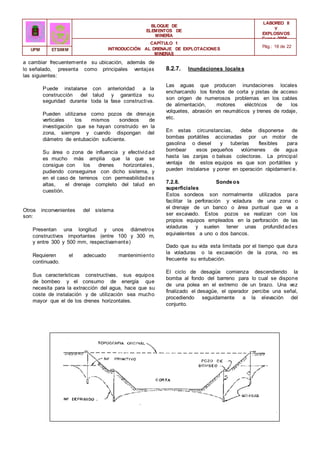 Puede instalarse con anterioridad a la
construcción del talud y garantiza su
BLOQUE DE
ELEMENTOS DE
MINERÍA
LABOREO II
Y
EXPLOSIVOS
Curso 2006 -
2007
CAPÍTULO 1
INTRODUCCIÓN AL DRENAJE DE EXPLOTACIONES
MINERAS
Pág.: 18 de 22
UPM ETSIMM
a cambiar frecuentemente su ubicación, además de
lo señalado, presenta como principales ventajas
las siguientes:
seguridad durante toda la fase constructiva.
Pueden utilizarse como pozos de drenaje
verticales los mismos sondeos de
investigación que se hayan construido en la
zona, siempre y cuando dispongan del
diámetro de entubación suficiente.
Su área o zona de influencia y efectividad
es mucho más amplia que la que se
consigue con los drenes horizontales,
pudiendo conseguirse con dicho sistema, y
en el caso de terrenos con permeabilidades
altas, el drenaje completo del talud en
cuestión.
Otros inconvenientes del sistema
son:
Presentan una longitud y unos diámetros
constructivos importantes (entre 100 y 300 m,
y entre 300 y 500 mm, respectivamente)
Requieren el adecuado mantenimiento
continuado.
Sus características constructivas, sus equipos
de bombeo y el consumo de energía que
necesita para la extracción del agua, hace que su
coste de instalación y de utilización sea mucho
mayor que el de los drenes horizontales.
8.2.7. Inundaciones locales
Las aguas que producen inundaciones locales
encharcando los fondos de corta y pistas de acceso
son origen de numerosos problemas en los cables
de alimentación, motores eléctricos de los
volquetes, abrasión en neumáticos y trenes de rodaje,
etc.
En estas circunstancias, debe disponerse de
bombas portátiles accionadas por un motor de
gasolina o diesel y tuberías flexibles para
bombear esos pequeños volúmenes de agua
hasta las zanjas o balsas colectoras. La principal
ventaja de estos equipos es que son portátiles y
pueden instalarse y poner en operación rápidament e.
7.2.8. Sondeos
superficiales
Estos sondeos son normalmente utilizados para
facilitar la perforación y voladura de una zona o
el drenaje de un banco o área puntual que va a
ser excavado. Estos pozos se realizan con los
propios equipos empleados en la perforación de las
voladuras y suelen tener unas profundidades
equivalentes a uno o dos bancos.
Dado que su vida esta limitada por el tiempo que dura
la voladuras o la excavación de la zona, no es
frecuente su entubación.
El ciclo de desagüe comienza descendiendo la
bomba al fondo del barreno para lo cual se dispone
de una polea en el extremo de un brazo. Una vez
finalizado el desagüe, el operador percibe una señal,
procediendo seguidamente a la elevación del
conjunto.
 