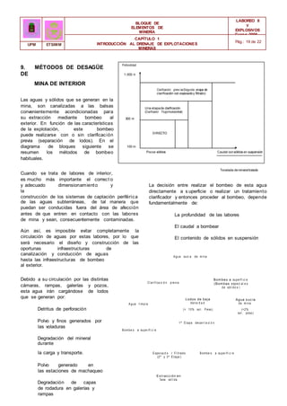 Clarificación prev ia(Segunda etapa de
clarificación con espesadoy filtrado)
Una etapade clarificación
(Clarificador f lujohorizontal)
DIRECTO
BLOQUE DE
ELEMENTOS DE
MINERÍA
LABOREO II
Y
EXPLOSIVOS
Curso 2006 -
2007
CAPÍTULO 1
INTRODUCCIÓN AL DRENAJE DE EXPLOTACIONES
MINERAS
Pág.: 19 de 22
UPM ETSIMM
9. MÉTODOS DE DESAGÜE
DE
MINA DE INTERIOR
Profundidad
1.000 m
Las aguas y sólidos que se generan en la
mina, son canalizadas a las balsas
convenientemente acondicionadas para
su extracción mediante bombeo al
exterior. En función de las características
de la explotación, este bombeo
puede realizarse con o sin clarificación
previa (separación de lodos). En el
diagrama de bloques siguiente se
resumen los métodos de bombeo
habituales.
300 m
100 m
Pocos sólidos Caudal consólidos en suspensión
Cuando se trata de labores de interior,
es mucho más importante el correct o
y adecuado dimensionamiento y
la
construcción de los sistemas de captación periférica
de las aguas subterráneas, de tal manera que
puedan ser conducidas fuera del área de afección
antes de que entren en contacto con las labores
de mina y sean, consecuentemente contaminadas.
Aún así, es imposible evitar completamente la
circulación de aguas por estas labores, por lo que
será necesario el diseño y construcción de las
oportunas infraestructuras de
canalización y conducción de aguas
hasta las infraestructuras de bombeo
al exterior.
Tonelada demineraltratado
La decisión entre realizar el bombeo de esta agua
directamente a s uperficie o realizar un tratamiento
clarificador y entonces proceder al bombeo, depende
fundamentalmente de:
La profundidad de las labores
El caudal a bombear
El contenido de sólidos en suspensión
A gua suci a de m i na
Debido a su circulación por las distintas
cámaras, rampas, galerías y pozos,
esta agua irán cargándose de lodos
que se generan por:
Cl ari fi ca ci ó n previ a
A gua l i m pi a
Lodos de baja
densi d a d
Bom beo a superfi ci e
(Bom bas especi al e s
de sól i do s )
Agua s uc ia
de m i na
Detritus de perforación
Polvo y finos generados por
las voladuras
Degradación del mineral
durante
B om be o a supe rfi c i e
(< 10% sol . P eso)
1ª E tapa decan t a ci ó n
(<2%
sol . peso)
la carga y transporte.
Polvo generado en
las estaciones de machaqueo
Degradación de capas
de rodadura en galerías y
rampas
E spe s a d o / Fi l trado
(2ª y 3ª E tapa )
Ex t rac c ión en
fase sól i da
B om be o a supe rfi c i e
 