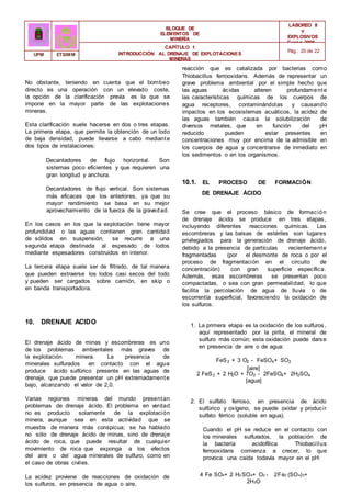 BLOQUE DE
ELEMENTOS DE
MINERÍA
LABOREO II
Y
EXPLOSIVOS
Curso 2006 -
2007
CAPÍTULO 1
INTRODUCCIÓN AL DRENAJE DE EXPLOTACIONES
MINERAS
Pág.: 20 de 22
UPM ETSIMM
No obstante, teniendo en cuenta que el bombeo
directo es una operación con un elevado coste,
la opción de la clarificación previa es la que se
impone en la mayor parte de las explotaciones
mineras.
Esta clarificación suele hacerse en dos o tres etapas.
La primera etapa, que permite la obtención de un lodo
de baja densidad, puede llevarse a cabo mediante
dos tipos de instalaciones:
Decantadores de flujo horizontal. Son
sistemas poco eficientes y que requieren una
gran longitud y anchura.
Decantadores de flujo vertical. Son sistemas
más eficaces que los anteriores, ya que su
mayor rendimiento se basa en su mejor
aprovechamiento de la fuerza de la gravedad.
En los casos en los que la explotación tiene mayor
profundidad o las aguas contienen gran cantidad
de sólidos en suspensión, se recurre a una
segunda etapa destinada al espesado de lodos
mediante espesadores construidos en interior.
La tercera etapa suele ser de filtrado, de tal manera
que pueden extraerse los lodos casi secos del todo
y pueden ser cargados sobre camión, en skip o
en banda transportadora.
10. DRENAJE ACIDO
El drenaje ácido de minas y escombreras es uno
de los problemas ambientales más graves de
la explotación minera. La presencia de
minerales sulfurados en contacto con el agua
produce ácido sulfúrico presente en las aguas de
drenaje, que puede presentar un pH extremadamente
bajo, alcanzando el valor de 2,0.
Varias regiones mineras del mundo presentan
problemas de drenaje ácido. El problema en verdad
no es producto solamente de la explotación
minera, aunque sea en esta actividad que se
muestra de manera más conspicua; se ha hablado
no sólo de drenaje ácido de minas, sino de drenaje
ácido de roca, que puede resultar de cualquier
movimiento de roca que exponga a los efectos
del aire o del agua minerales de sulfuro, como en
el caso de obras civiles.
La acidez proviene de reacciones de oxidación de
los sulfuros, en presencia de agua o aire,
reacción que es catalizada por bacterias como
Thiobacillus ferrooxidans. Además de representar un
grave problema ambiental por el simple hecho que
las aguas ácidas alteren profundamente
las características químicas de los cuerpos de
agua receptores, contaminándolas y causando
impactos en los ecosistemas acuáticos, la acidez de
las aguas también causa la solubilización de
diversos metales, que en función del pH
reducido pueden estar presentes en
concentraciones muy por encima de la admisible en
los cuerpos de agua y concentrarse de inmediato en
los sedimentos o en los organismos.
10.1. EL PROCESO DE FORMACIÓN
DE DRENAJE ÁCIDO
Se cree que el proceso básico de formación
de drenaje ácido se produce en tres etapas,
incluyendo diferentes reacciones químicas. Las
escombreras y las balsas de estériles son lugares
privilegiados para la generación de drenaje ácido,
debido a la presencia de partículas recientemente
fragmentadas (por el desmonte de roca o por el
proceso de fragmentación en el circuito de
concentración) con gran superficie específica.
Además, esas escombreras se presentan poco
compactadas, o sea con gran permeabilidad, lo que
facilita la percolación de agua de lluvia o de
escorrentía superficial, favoreciendo la oxidación de
los sulfuros.
1. La primera etapa es la oxidación de los sulfuros,
aquí representado por la pirita, el mineral de
sulfuro más común; esta oxidación puede darse
en presencia de aire o de agua:
FeS2 + 3 O2 - FeSO4+ SO2
[aire]
2 FeS2 + 2 H2O + 7O2 - 2FeSO4+ 2H2SO4
[agua]
2. El sulfato ferroso, en presencia de ácido
sulfúrico y oxígeno, se puede oxidar y producir
sulfato férrico (soluble en agua).
Cuando el pH se reduce en el contacto con
los minerales sulfurados, la población de
la bacteria acidofílica Thiobacillus
ferrooxidans comienza a crecer, lo que
provoca una caída todavía mayor en el pH:
4 Fe SO4+ 2 H2 SO4+ O2 - 2Fe2 (SO4)3+
2H2O
 