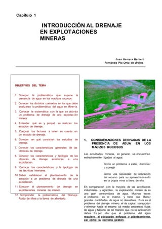 Capítulo 1
INTRODUCCIÓN AL DRENAJE
EN EXPLOTACIONES
MINERAS
Juan Herrera Herbert
Fernando Pla Ortiz de Urbina
OBJETIVOS DEL TEMA
1. Conocer la problemática que supone la
presencia de agua en los macizos rocosos.
2. Conocer los distintos contextos en los que debe
analizarse la problemática del agua en Minería.
3. Conocer la sistemática con la que se aborda
un problema de drenaje de una explotación
minera.
4. Entender qué es y porqué se realizan los
estudios de drenaje.
5. Conocer los factores a tener en cuenta en
un estudio de drenaje.
6. Conocer en qué consisten los estudios de
drenaje.
7. Conocer las características generales de las
técnicas de drenaje.
8. Conocer las características y tipología de las
técnicas de drenaje exteriores a una
explotación.
9. Conocer las características y la tipología de
las técnicas interiores.
10. Saber establecer el planteamiento de la
solución a un problema de drenaje de una
explotación.
11. Conocer el planteamiento del drenaje en
explotaciones mineras de interior.
12. Comprender la problemática del Drenaje
Ácido de Mina y la forma de afrontarlo.
1. CONSIDERACIONES DERIVADAS DE LA
PRESENCIA DE AGUA EN LOS
MACIZOS ROCOSOS
Las actividades mineras, en general, se encuentran
estrechamente ligadas al agua:
Como un problema a evitar, disminuir
o corregir
Como una necesidad de utilización
del recurso para su aprovechamiento
en la propia mina o fuera de ella.
En comparación con la mayoría de las actividades
industriales y agrícolas, la explotación minera n
o es
una gran consumidora de agua. Muchas veces
el problema es el inverso y tiene que liberar
grandes cantidades de agua no deseables. Este es el
problema del drenaje minero: el de captar, transportar
y eliminar hacia el entorno (al medio ambiente) flujos
de agua y hacerlo de tal manera que no se ocasionen
daños. Es por ello que el problema del agua
requiere el adecuado enfoque y planteamiento,
así como su correcta gestión.
 