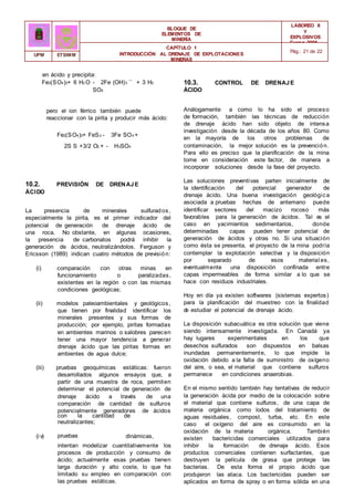 con la cantidad de
carbonatos
(i v)
neutralizantes;
pruebas
geoquímicas
dinámicas,
que
BLOQUE DE
ELEMENTOS DE
MINERÍA
LABOREO II
Y
EXPLOSIVOS
Curso 2006 -
2007
CAPÍTULO 1
INTRODUCCIÓN AL DRENAJE DE EXPLOTACIONES
MINERAS
Pág.: 21 de 22
UPM ETSIMM
en ácido y precipita:
Fe2(SO4)3+ 6 H2 O - 2Fe (OH)3 ¯ + 3 H2
SO4
pero el ion férrico también puede
reaccionar con la pirita y producir más ácido:
Fe2(SO4)3+ FeS2 - 3Fe SO4 +
2S S +3/2 O2 + - H2SO4
10.2. PREVISIÓN DE DRENAJE
ÁCIDO
La presencia de minerales sulfurados,
especialmente la pirita, es el primer indicador del
potencial de generación de drenaje ácido de
una roca. No obstante, en algunas ocasiones,
la presencia de carbonatos podrá inhibir la
generación de ácidos, neutralizándolos. Ferguson y
Ericsson (1989) indican cuatro métodos de previsión:
(i) comparación con otras minas en
funcionamiento o paralizadas,
existentes en la región o con las mismas
condiciones geológicas;
(ii) modelos paleoambientales y geológicos,
que tienen por finalidad identificar los
minerales presentes y sus formas de
producción; por ejemplo, piritas formadas
en ambientes marinos o salobres parecen
tener una mayor tendencia a generar
drenaje ácido que las piritas formas en
ambientes de agua dulce;
(iii) pruebas geoquímicas estáticas: fueron
desarrollados algunos ensayos que, a
partir de una muestra de roca, permiten
determinar el potencial de generación de
drenaje ácido a través de una
comparación de cantidad de sulfuros
potencialmente generadores de ácidos
intentan modelizar cuantitativamente los
procesos de producción y consumo de
ácido; actualmente esas pruebas tienen
larga duración y alto coste, lo que ha
limitado su empleo en comparación con
las pruebas estáticas.
10.3. CONTROL DE DRENAJE
ÁCIDO
Análogamente a como lo ha sido el proceso
de formación, también las técnicas de reducción
de drenaje ácido han sido objeto de intensa
investigación desde la década de los años 80. Como
en la mayoría de los otros problemas de
contaminación, la mejor solución es la prevención.
Para ello es preciso que la planificación de la mina
tome en consideración este factor, de manera a
incorporar soluciones desde la fase del proyecto.
Las soluciones preventivas parten inicialmente de
la identificación del potencial generador de
drenaje ácido. Una buena investigación geológica
asociada a pruebas hechas de antemano puede
identificar sectores del macizo rocoso más
favorables para la generación de ácidos. Tal es el
caso en yacimientos sedimentarios, donde
determinadas capas pueden tener potencial de
generación de ácidos y otras no. Si una situación
como ésta se presenta, el proyecto de la mina podría
contemplar la explotación selectiva y la disposición
por separado de esos material es,
eventualmente una disposición confinada entre
capas impermeables de forma similar a lo que se
hace con residuos industriales.
Hoy en día ya existen softwares (sistemas expertos)
para la planificación del muestreo con la finalidad
d
e estudiar el potencial de drenaje ácido.
La disposición subacuática es otra solución que viene
siendo intensamente investigada. En Canadá ya
hay lugares experimentales en los que
desechos sulfurados son dispuestos en balsas
inundadas permanentemente, lo que impide la
oxidación debido a la falta de suministro de oxígeno
del aire, o sea, el material que contiene sulfuros
permanece en condiciones anaerobias.
En el mismo sentido también hay tentativas de reducir
la generación ácida por medio de la colocación sobre
el material que contiene sulfuros, de una capa de
materia orgánica como lodos del tratamiento de
aguas residuales, compost, turba, etc. En este
caso el oxígeno del aire es consumido en la
oxidación de la materia orgánica. También
existen bactericidas comerciales utilizados para
inhibir la formación de drenaje ácido. Esos
productos comerciales contienen surfactantes, que
destruyen la película de grasa que protege las
bacterias. De esta forma el propio ácido que
produjeron las ataca. Los bactericidas pueden ser
aplicados en forma de spray o en forma sólida en una
 