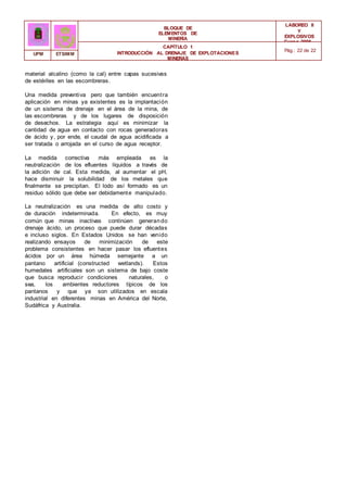 BLOQUE DE
ELEMENTOS DE
MINERÍA
LABOREO II
Y
EXPLOSIVOS
Curso 2006 -
2007
CAPÍTULO 1
INTRODUCCIÓN AL DRENAJE DE EXPLOTACIONES
MINERAS
Pág.: 22 de 22
UPM ETSIMM
material alcalino (como la cal) entre capas sucesivas
de estériles en las escombreras.
Una medida preventiva pero que también encuentra
aplicación en minas ya existentes es la implantación
de un sistema de drenaje en el área de la mina, de
las escombreras y de los lugares de disposición
de desechos. La estrategia aquí es minimizar la
cantidad de agua en contacto con rocas generadoras
de ácido y, por ende, el caudal de agua acidificada a
ser tratada o arrojada en el curso de agua receptor.
La medida correctiva más empleada es la
neutralización de los efluentes líquidos a través de
la adición de cal. Esta medida, al aumentar el pH,
hace disminuir la solubilidad de los metales que
finalmente se precipitan. El lodo así formado es un
residuo sólido que debe ser debidamente manipulado.
La neutralización es una medida de alto costo y
de duración indeterminada. En efecto, es muy
común que minas inactivas continúen generando
drenaje ácido, un proceso que puede durar décadas
e incluso siglos. En Estados Unidos se han venido
realizando ensayos de minimización de este
problema consistentes en hacer pasar los efluentes
ácidos por un área húmeda semejante a un
pantano artificial (constructed wetlands). Estos
humedales artificiales son un sistema de bajo coste
que busca reproducir condiciones naturales, o
sea, los ambientes reductores típicos de los
pantanos y que ya son utilizados en escala
industrial en diferentes minas en América del Norte,
Sudáfrica y Australia.
 