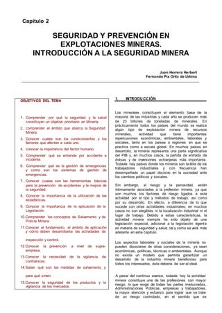 Capítulo 2
SEGURIDAD Y PREVENCIÓN EN
EXPLOTACIONES MINERAS.
INTRODUCCIÓN A LA SEGURIDAD MINERA
Juan Herrera Herbert
Fernando Pla Ortiz de Urbina
OBJETIVOS DEL TEMA 1. INTRODUCCIÓN
1. Comprender por qué la seguridad y la salud
constituyen un objetivo prioritario en Minería.
2. comprender el ámbito que abarca la Seguridad
Minera.
3. Conocer cuales son los condicionantes y los
factores que afectan a cada uno.
4. conocer la importancia del factor humano.
5. Comprender qué se entiende por accidente e
incidente.
6. Comprender qué es la gestión de emergencias
y como son los sistemas de gestión de
emergencias.
7. Conocer cuales son las herramientas básicas
para la prevención de accidentes y la mejora de
la seguridad.
8. Conocer la importancia de la utilización de las
estadísticas.
9. Conocer la importancia de la aplicación de la
Legislación.
10.Comprender los conceptos de Salvamento y de
Policía Minera.
11.Conocer el fundamento, el ámbito de aplicación
y cómo deben desarrollarse las actividades de
Los minerales constituyen el elemento base de la
mayoría de las industrias y cada año se producen más
de 23 billones de toneladas de minerales. En
prácticamente todos los países del mundo se realiza
algún tipo de explotación minera de recursos
minerales, actividad que tiene importantes
repercusiones económicas, ambientales, laborales y
sociales, tanto en los países o regiones en que se
practica como a escala global. En muchos países en
desarrollo, la minería representa una parte significativa
del PIB y, en muchos casos, la partida de entrada de
divisas y de inversiones extranjeras más importante.
Todavía hay países donde los mineros son la élite de los
trabajadores industriales y con frecuencia han
desempeñado un papel decisivo en la sociedad ante
los cambios políticos y sociales.
Sin embargo, el riesgo y la penosidad, están
íntimamente asociados a la profesión minera, ya que
son muchos los factores de riesgo ligados a esta
actividad por el tipo y métodos de trabajo, así como
por su desarrollo. En efecto, a diferencia de lo que
sucede con otras actividades industriales, en muchos
casos no son elegibles ni la localización industrial ni el
lugar de trabajo. Debido a estas características, la
actividad minera siempre ha sido objeto de una
legislación especial, adicional a la legislación vigente
en materia de seguridad y salud, tal y como se verá más
adelante en este capítulo.
inspección y control.
Los aspectos laborales y sociales de la minería no
12.Conocer la prevención a nivel de supra-
empresa.
13.Conocer la necesidad de la vigilancia de
contratistas.
14.Saber qué son las medidas de salvamento y
pueden disociarse de otras consideraciones, ya sean
económicas, políticas, técnicas o ambientales. Aunque
no existe un modelo que permita garantizar un
desarrollo de la industria minera beneficioso para
todos los interesados, éste debería de ser el ideal.
para qué sirven. A pesar del continuo avance, todavía hoy la actividad
minera constituye una de las profesiones con mayor
15.Conocer la seguridad de los productos y la
vigilancia de los mercados.
riesgo, lo que exige de todas las partes involucradas,
Administraciones Públicas, empresas y trabajadores,
la mayor atención y esfuerzo para lograr que se trate
de un riesgo controlado, en el sentido que se
 
