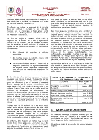 BLOQUE DE ELEMENTOS
DE MINER ÍA
LABOREO II
Y EXPLOSIVOS
Curso 2006 - 2007
CAPÍTULO 2
SEGURIDAD Y PREVENCIÓN EN EXPLOTACIONES MINERAS.
INTRODUCCIÓN A LA SEGURIDAD MINER A
Pág.: 2 de 16
UPM ETSIMM
conozcan perfectamente las causas que lo provocan y
sea posible que la actividad se desarrolle con todas
las máximas garantías de prevención.
El esfuerzo por mejorar la seguridad en la minería
debe ser continuo y enérgico, ya que solo con
medidas que se mantengan a largo plazo podrá
obtenerse un resultado significativo en la disminución de
los índices de siniestralidad.
En 1995 se adoptó el Convenio sobre salud y
seguridad en la minería de la OIT (Organización
Internacional del Trabajo), que ha sentado las bases
para la actuación a escala nacional en materia de
mejora de las condiciones laborales en la industria
minera porque:
• Los mineros se enfrentan a peligros
especiales;
• En muchos países, la industria minera está
cobrando cada vez más auge,
• Las normas anteriores de la OIT sobre salud y
seguridad profesional y la legislación existente
en muchos países resultaban inadecuadas
para afrontar las necesidades específicas de
la minería.
En los últimos años, se han observado ímprobos
esfuerzos para mejorar la salud y la seguridad de los
mineros, especialmente en los países con menor
grado de desarrollo y en la pequeña y mediana
minería, a través de una mayor concienciación, una
mejor inspección y una formación en seguridad y en
primeros auxilios para casos de accidente. Hasta el
momento, las actividades de investigación, de
introducción de normativas, de promoción de buenas
prácticas, etc., han contribuido al progreso de muchos
países al adaptar las legislaciones nacionales a las
normas de trabajo internacionales y aumentar el nivel
de salud y seguridad profesional en la industria
minera.
Mirando fuera de las fronteras de la UE hacia otros
países, en un entorno de presión cada vez más fuerte
para la mejora de la productividad en un entorno
competitivo, se ha comprobado que unas buenas
relaciones laborales basadas en la aplicación
constructiva de buenos principios pueden contribuir de
forma considerable a mejorar la productividad.
Sin embargo, debe hacerse un análisis muy especial
acerca de las minas pequeñas. En muchos casos de
minas y canteras pequeñas de materiales industriales
y de construcción, operaciones que en su mayoría están
dirigidas a mercados locales y que existen en
casi todos los países. A menudo, este tipo de minas
están controladas por una normativa legal, pero, al igual
que en las pequeñas plantas de fabricación, la falta de
inspección y de un control riguroso favorecen la
existencia de operaciones ilegales.
Las minas pequeñas emplean una gran cantidad de
mano de obra, especialmente en las áreas rurales. En
algunos países, trabajan muchas más personas en
minas pequeñas que en el sector minero establecido:
los datos existentes indican que más de seis millones
de personas trabajan en minas pequeñas. Sin
embargo y por desgraciada, muchos de estos trabajos
son precarios y no cumplen la normativa internacional
y nacional de trabajo. La tasa de accidentes en las
minas pequeñas es, por lo general, seis o siete veces
más elevada que en las grandes explotaciones,
incluso en los países industrializados. Las
enfermedades, provocadas muchas veces por unas
condiciones de trabajo poco higiénicas, son muy
comunes. Aunque esta es la tónica general en las minas
pequeñas, existen también algunas seguras y limpias.
Un problema especial es la utilización de mano de
obra infantil en países de Africa, Asia y América Latina
en pequeñas minas absolutamente ilegales e irregulares
de carbón, oro y piedras preciosas en tres regiones de
estos países.
ORDEN DE IMPORTANCIA DE LOS SINIESTROS
POR SECTORES EN ESPAÑA
ACTIVIDAD Nº de muertes /
año
Transporte por carretera y
ferrocarril:
más de 5.000
Construcción y Obras públicas más de 500
Pesca y Transporte marítimo más de 400
Agricultura, Caza y Bosques más de 200
Desavenencias matrimoniales
(Solo mujeres)
más de 60
Minas y Canteras entre 30 y 60
2. IMPORTANCIADE LASEGURIDAD
La seguridad constituye un objetivo prioritario para las
empresas en lo que concierne a la mejora de las
condiciones de trabajo, disminución del número de
horas de parada de las instalaciones, etc.
Un sistema eficaz de prevención de riesgos laborales
supone:
 