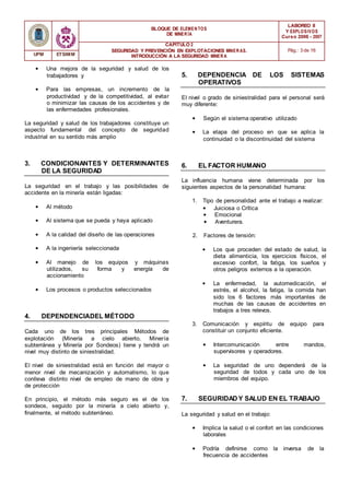 BLOQUE DE ELEMENTOS
DE MINER ÍA
LABOREO II
Y EXPLOSIVOS
Curso 2006 - 2007
CAPÍTULO 2
SEGURIDAD Y PREVENCIÓN EN EXPLOTACIONES MINERAS.
INTRODUCCIÓN A LA SEGURIDAD MINER A
Pág.: 3 de 16
UPM ETSIMM
• Una mejora de la seguridad y salud de los
trabajadores y
• Para las empresas, un incremento de la
productividad y de la competitividad, al evitar
o minimizar las causas de los accidentes y de
las enfermedades profesionales.
La seguridad y salud de los trabajadores constituye un
aspecto fundamental del concepto de seguridad
industrial en su sentido más amplio
3. CONDICIONANTES Y DETERMINANTES
DE LA SEGURIDAD
La seguridad en el trabajo y las posibilidades de
accidente en la minería están ligadas:
• Al método
• Al sistema que se pueda y haya aplicado
• A la calidad del diseño de las operaciones
• A la ingeniería seleccionada
• Al manejo de los equipos y máquinas
utilizados, su forma y energía de
accionamiento
• Los procesos o productos seleccionados
4. DEPENDENCIADEL MÉTODO
Cada uno de los tres principales Métodos de
explotación (Minería a cielo abierto, Minería
subterránea y Minería por Sondeos) tiene y tendrá un
nivel muy distinto de siniestralidad.
El nivel de siniestralidad está en función del mayor o
menor nivel de mecanización y automatismo, lo que
conlleva distinto nivel de empleo de mano de obra y
de protección
En principio, el método más seguro es el de los
sondeos, seguido por la minería a cielo abierto y,
finalmente, el método subterráneo.
5. DEPENDENCIA DE LOS SISTEMAS
OPERATIVOS
El nivel o grado de siniestralidad para el personal será
muy diferente:
• Según el sistema operativo utilizado
• La etapa del proceso en que se aplica la
continuidad o la discontinuidad del sistema
6. EL FACTOR HUMANO
La influencia humana viene determinada por los
siguientes aspectos de la personalidad humana:
1. Tipo de personalidad ante el trabajo a realizar:
• Juiciosa o Crítica
• Emocional
• Aventurera.
2. Factores de tensión:
• Los que proceden del estado de salud, la
dieta alimenticia, los ejercicios físicos, el
excesivo confort, la fatiga, los sueños y
otros peligros externos a la operación.
• La enfermedad, la automedicación, el
estrés, el alcohol, la fatiga, la comida han
sido los 6 factores más importantes de
muchas de las causas de accidentes en
trabajos a tres relevos.
3. Comunicación y espíritu de equipo para
constituir un conjunto eficiente.
• Intercomunicación entre mandos,
supervisores y operadores.
• La seguridad de uno dependerá de la
seguridad de todos y cada uno de los
miembros del equipo.
7. SEGURIDAD Y SALUD EN EL TRABAJO
La seguridad y salud en el trabajo:
• Implica la salud o el confort en las condiciones
laborales
• Podría definirse como la inversa de la
frecuencia de accidentes
 