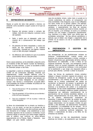 BLOQUE DE ELEMENTOS
DE MINER ÍA
LABOREO II
Y EXPLOSIVOS
Curso 2006 - 2007
CAPÍTULO 2
SEGURIDAD Y PREVENCIÓN EN EXPLOTACIONES MINERAS.
INTRODUCCIÓN A LA SEGURIDAD MINER A
Pág.: 4 de 16
UPM ETSIMM
8. DEFINICIÓNDE ACCIDENTE
Desde un punto de vista más general y técnico, se
entiende como accidente a aquel suceso en el que se
produce:
• Ruptura del proceso normal o rutinario del
trabajo, tanto de una máquina o proceso como
del operador.
• Daño o lesión que el trabajador sufre con
ocasión de o consecuencia del trabajo que
ejecute.
• Se presenta de forma inesperada y causa una
lesión de tipo traumático y de carácter
instantáneo, causada por una agente material
o por un fallo del propio trabajador.
• Se diferencia del incidente en que el accidente
causa daños físicos a las personas.
Como casos extremos, se ha entendido y descrito como
un incidente al fallo del reactor nuclear de Harrisburg,
porque no hubo víctimas, y como un accidente al fallo
de Chernobil porque si las hubo.
La seguridad y salud en el trabajo implica la salud o el
confort en las condiciones laborales, mientras que
negativamente, puede también definirse como la
inversa de la frecuencia de accidentes, siendo la medida
de la misma un conjunto de índices, casi siempre con
referencia a las horas trabajadas en una actividad,
aunque más técnica y mineramente se puede referir
a las toneladas de mineral o unidades de producción de
tal actividad, tales como:
• Tasa de frecuencia = Nº de accidentes / millón de
horas trabajadas
• Tasa de gravedad = Nº de víctimas por accidentes /
millón de horas trabajadas.
• Tasa de mortalidad = Nº de muertos / millón de
horas trabajadas
La fama de siniestralidad de la minería es histórica y
mítica, y no sin razón, ya que fue la primera de las
grandes industrias fabriles y por ello la primera que llevó
una disciplina en el trabajo, unas estadísticas y unos
controles rigurosos de los sucesos e incidentes, lo que
ocasionó desde un principio una cierta imagen negativa
ante el público, que continua en estos tiempos
especialmente en la Prensa, Radio y Televisión, que
reflejan con gran detalle cualquier
caso de accidente minero, sobre todo si sucede en la
minería subterránea de carbón, en comparación con
otras actividades más inseguras y que no son reflejadas
con tanto morbo en la opinión pública. Por ejemplo;
actualmente, en una sola semana los vehículos en la
carretera, y especialmente los fines de semana,
ocasionan más muertes que toda la minería, durante un
año en España, y sin embargo el coche y la carretera
cuentan con una imagen y aceptación, popularmente,
muy distintas a la negra visión que existe para las
actividades extractivas. No hay artículo periodístico o
película que al relatar una imagen o argumento de la
minería no se asocie a la de un accidente bastante
grave o mortal.
9. PREPARACION Y GESTIÓN DE
EMERGENCIAS
Las emergencias en las explotaciones mineras se
producen fundamentalmente cuando existe una
ausencia de sistemas destinados a limitar, controlar o
prevenir situaciones que, gestionadas de forma ineficaz,
desembocan en catástrofes, o bien a fallos en los
sistemas existentes. Así pues, una emergencia podría
definirse como un suceso imprevisto que afecta a la
seguridad y la salud de los individuos o a la continuidad
de la explotación y que exige una respuesta eficaz y
puntual para afrontar, controlar o aliviar la situación.
Todas las formas de explotación minera entrañan
peligros y riesgos concretos capaces de provocar una
situación de emergencia cuando no se definen los
procedimientos y los criterios de seguridad. Entre los
riesgos de la minería subterránea del carbón se
encuentran la liberación de metano, la generación de
polvo de carbón, los sistemas de minería de gran
potencia y la tendencia del carbón a la combustión
espontánea. En las minas subterráneas dedicadas a la
explotación de minerales metálicos pueden producirse
emergencias por deficiente caracterización de la
geomecánica de los estratos (estallidos debidos a la
presión, desprendimientos de rocas, fallos del techo o
de los pilares), detonaciones imprevistas de
explosivos y presencia de polvo de mineral de azufre.
Las explotaciones mineras a cielo abierto presentan
riesgos relacionados con los equipos móviles de gran
tamaño y alta velocidad, las detonaciones imprevistas
de explosivos y la estabilidad de las rampas. En el
procesamiento de los minerales, hay que considerar la
exposición a sustancias químicas peligrosas, los
vertidos o salpicaduras de éstas y los fallos de los
embalses de estériles.
Con el tiempo, se han ido desarrollando buenas
prácticas de minería y de explotación que incorporan
 