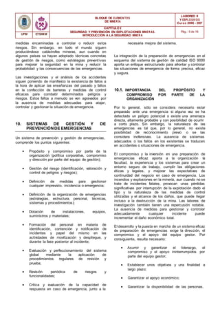 BLOQUE DE ELEMENTOS
DE MINER ÍA
LABOREO II
Y EXPLOSIVOS
Curso 2006 - 2007
CAPÍTULO 2
SEGURIDAD Y PREVENCIÓN EN EXPLOTACIONES MINERAS.
INTRODUCCIÓN A LA SEGURIDAD MINER A
Pág.: 5 de 16
UPM ETSIMM
medidas encaminadas a controlar o reducir estos
riesgos. Sin embargo, en todo el mundo siguen
produciéndose catástrofes mineras, aun cuando en
algunos países se hayan adoptado técnicas concretas
de gestión de riesgos, como estrategias preventivas
para mejorar la seguridad en la mina y reducir la
probabilidad y las consecuencias de las emergencias.
Las investigaciones y el análisis de los accidentes
siguen poniendo de manifiesto la existencia de fallos a
la hora de aplicar las enseñanzas del pasado y fallos
en la confección de barreras y medidas de control
eficaces para combatir determinados peligros y
riesgos. Estos fallos a menudo se ven agravados por
la ausencia de medidas adecuadas para atajar,
controlar y gestionar la situación de emergencia.
necesaria mejora del sistema.
La integración de la preparación de emergencias en el
esquema del sistema de gestión de calidad ISO 9000
aporta un enfoque estructurado para afrontar y controlar
las situaciones de emergencia de forma precisa, eficaz
y segura.
10.1. IMPORTANCIA DEL PROPÓSITO Y
COMPROMISO POR PARTE DE LA
ORGANIZACIÓN
Por lo general, sólo se considera necesario estar
preparado ante una emergencia si alguna vez se ha
detectado un peligro potencial o existe una amenaza
directa, altamente probable y con posibilidad de ocurrir
10. SISTEMAS DE GESTIÓN Y DE
PREVENCIÓNDE EMERGENCIAS
a corto plazo. Sin embargo, la naturaleza de las
emergencias es tal que, por lo general, no existe
posibilidad de reconocimiento previo o se las
Un sistema de prevención y gestión de emergencias,
comprende los puntos siguientes:
• Propósito y compromiso por parte de la
organización (política corporativa, compromiso
y dirección por parte del equipo de gestión);
• Gestión del riesgo (identificación, valoración y
control de peligros y riesgos);
• Definición de medidas para gestionar
cualquier imprevisto, incidencia o emergencia;
• Definición de la organización de emergencias
(estrategias, estructura, personal, técnicas,
sistemas y procedimientos);
• Dotación de instalaciones, equipos,
suministros y materiales;
• Formación del personal en materia de
identificación, contención y notificación de
incidentes y papel del mismo en las
actividades de movilización y despliegue, y
durante la fase posterior al incidente;
• Evaluación y perfeccionamiento del sistema
global mediante la aplicación de
procedimientos regulares de revisión y
prueba;
• Revisión periódica de riesgos y
funcionalidades;
• Crítica y evaluación de la capacidad de
respuesta en caso de emergencia, junto a la
considera inofensivas. La ausencia de sistemas
adecuados o los fallos en los existentes se traducen
en accidentes o situaciones de emergencia.
El compromiso y la inversión en una preparación de
emergencias eficaz aporta a la organización la
facultad, la experiencia y los sistemas para crear un
entorno seguro de trabajo, cumplir las obligaciones
éticas y legales, y mejorar las expectativas de
continuidad del negocio en caso de emergencia. Los
incendios y explosiones en la minería, aun cuando no se
trate de incidentes fatales, provocan unas pérdidas
significativas por interrupción de la explotación dado el
tipo y la naturaleza de las medidas de control
utilizadas y el alcance de los daños, que puede llegar
incluso a la destrucción de la mina. Las labores de
investigación también tienen una repercusión notable.
La ausencia de medidas para gestionar y controlar
adecuadamente cualquier incidente puede
incrementar el daño económico total.
El desarrollo y la puesta en marcha de un sistema eficaz
de preparación de emergencias exige la dirección, el
compromiso y el apoyo del equipo gestor. Por
consiguiente, resulta necesario:
• Asumir y garantizar el liderazgo, el
compromiso y el apoyo ininterrumpidos por
parte del equipo gestor;
• Establecer unos objetivos y una finalidad a
largo plazo;
• Garantizar el apoyo económico;
• Garantizar la disponibilidad de las personas,
 