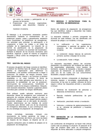 BLOQUE DE ELEMENTOS
DE MINER ÍA
LABOREO II
Y EXPLOSIVOS
Curso 2006 - 2007
CAPÍTULO 2
SEGURIDAD Y PREVENCIÓN EN EXPLOTACIONES MINERAS.
INTRODUCCIÓN A LA SEGURIDAD MINER A
Pág.: 6 de 16
UPM ETSIMM
así como su acceso y participación en el
proceso de formación;
• Proporcionar los recursos organizativos
apropiados para desarrollar, implantar y
10.3. MEDIDAS Y ESTRATEGIAS PARA EL
CONTROL DE EMERGENCIAS
mantener el sistema.
El liderazgo y el compromiso necesarios pueden
demostrarse mediante el nombramiento de un
profesional experto, capaz y generalmente respetado
como Coordinador de preparación de emergencias,
con autoridad para promover la participación y la
cooperación a todos los niveles y en todas las
unidades de la organización. La creación de un
Comité de planificación de la preparación de
emergencias, sometido a la autoridad del Coordinador,
facilitará la dotación de los recursos necesarios para
planificar, organizar y poner en marcha un programa
integrado y eficaz contra las emergencias en toda la
organización.
Dentro del sistema de preparación de emergencias
hay que identificar, evaluar y desarrollar tres niveles
de acciones de respuesta.
La respuesta individual o primaria comprende las
acciones de cada individuo una vez identificada una
situación de peligro o un incidente, e incluye:
• La notificación a los supervisores,
controladores o personal de gestión de la
situación, de las circunstancias o del
incidente;
• La contención (tareas básicas de extinción,
primeros auxilios o despeje de la zona);
• La evacuación, huida o refugio.
10.2. GESTIÓN DEL RIESGO La respuesta secundaria abarca las acciones
posteriores a la notificación del incidente por parte de
El proceso de gestión del riesgo consiste en identificar
y analizar los distintos tipos de riesgos que tiene que
afrontar la organización para determinar su
probabilidad y las posibles consecuencias si llegan a
producirse. Se evalúan los riesgos tomando como
base determinados criterios y se concluye si resultan
aceptables o, en caso contrario, la forma de
tratamiento que debe aplicarse para reducirlos (p. ej.,
reduciendo la probabilidad de que se produzcan,
disminuyendo las consecuencias, transfiriendo la
totalidad o parte de los riesgos o evitándolos). Después,
será necesario desarrollar, implantar y gestionar planes
concretos para controlar los riesgos identificados.
Este enfoque puede aplicarse asimismo para
desarrollar planes de emergencia que contemplen la
aplicación de controles eficaces llegado el caso. La
identificación y análisis de los riesgos permite predecir
situaciones análogas con un alto grado de precisión.
Pueden determinarse así las medidas de control
necesarias para afrontar cada una de las situaciones
de emergencia detectadas, lo que constituye la base
de una estrategia de preparación de emergencias.
los responsables adiestrados, como equipos de
bomberos, equipos de búsqueda y rescate y equipos
especiales de intervención en accidentes (SCAT),
cada uno de los cuales con sus conocimientos,
facultades y equipos específicos.
La respuesta terciaria corresponde al despliegue de
sistemas, equipos y tecnologías especializadas en
situaciones en las que no pueden utilizarse de forma
segura o eficaz las respuestas primaria y secundaria,
e incluye:
• Sistemas de localización de personas y
detectores de fenómenos sísmicos;
• Rescate mediante perforaciones de gran
diámetro;
• Inertización, precintado remoto o inundación;
• Vehículos y sistemas de vigilancia/exploración
(p. ej., cámaras de perforación y muestreo
atmosférico).
Ciertas normativas nacionales incluyen una
enumeración de fuentes genéricas de riesgo y
distintas clasificaciones del mismo, así como las áreas
de impacto de los riesgos; se dispone así de un
10.4. DEFINICIÓN DE LA ORGANIZACIÓN DE
EMERGENCIAS
esquema exhaustivo para el análisis de peligros en la
preparación de emergencias.
Las condiciones de emergencia se hacen más críticas
cuanto más se prolonga la situación. El personal en el
lugar del siniestro debe estar en condiciones de
responder de forma adecuada a cualquier emergencia
 