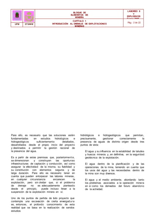 BLOQUE DE
ELEMENTOS DE
MINERÍA
LABOREO II
Y
EXPLOSIVOS
Curso 2006 -
2007
CAPÍTULO 1
INTRODUCCIÓN AL DRENAJE DE EXPLOTACIONES
MINERAS
Pág.: 2 de 22
UPM ETSIMM
Para ello, es necesario que las soluciones estén
fundamentadas en estudios hidrológicos e
hidrogeológicos suficientemente detallados,
desarrollados desde el propio inicio del proyecto
y destinados a permitir la gestión racional de
la presencia del agua.
Es a partir de estas premisas que, posteriorment e,
se dimensionan y construyen las oportunas
infraestructuras de captación y conducción, así como
asegurar la efectividad de la misma, su fiabilidad y
su constitución con elementos seguros y de
larga duración. Para ello es necesario tener en
cuenta que pueden entorpecer las labores mineras,
en cualquier circunstancia encarecen la
explotación, pero sin olvidar que, si el problema
de drenaje no es adecuadamente planteado
desde el principio, puede incluso llevar a la
suspensión de la explotación minera en sí.
Uno de los puntos de partida de t
odo proyecto que
contemple una excavación de cierta envergadura
es, entonces, el profundo conocimiento de esta
realidad que se basa en la realización de sendos
estudios
hidrológicos e hidrogeológicos que permitan,
precisamente, gestionar correctamente la
presencia de aguas de distinto origen desde tres
puntos de vista:
El agua y su influencia en la estabilidad de taludes
y huecos mineros y, en definitiva, en la seguridad
geotécnica de la explotación.
El agua dentro de la planificación y de las
operaciones de la mina, teniendo en cuenta que
los usos del agua y las necesidades dentro de
la mina son muy diversos.
El agua y el medio ambiente, abordando tanto
los problemas asociados a la operación minera
en sí como los derivados del futuro abandono
de la actividad.
 