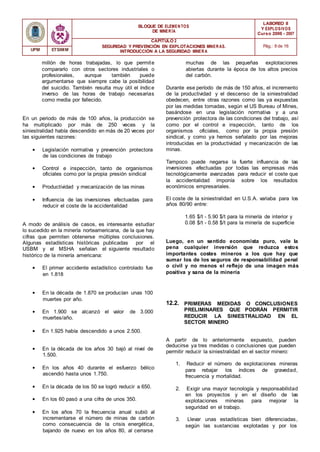 BLOQUE DE ELEMENTOS
DE MINER ÍA
LABOREO II
Y EXPLOSIVOS
Curso 2006 - 2007
CAPÍTULO 2
SEGURIDAD Y PREVENCIÓN EN EXPLOTACIONES MINERAS.
INTRODUCCIÓN A LA SEGURIDAD MINER A
Pág.: 8 de 16
UPM ETSIMM
millón de horas trabajadas, lo que permite
compararlo con otros sectores industriales o
profesionales, aunque también puede
argumentarse que siempre cabe la posibilidad
del suicidio. También resulta muy útil el índice
inverso de las horas de trabajo necesarias
como media por fallecido.
En un periodo de más de 100 años, la producción se
ha multiplicado por más de 250 veces y la
siniestralidad había descendido en más de 20 veces por
las siguientes razones:
• Legislación normativa y prevención protectora
de las condiciones de trabajo
• Control e inspección, tanto de organismos
oficiales como por la propia presión sindical
• Productividad y mecanización de las minas
• Influencia de las inversiones efectuadas para
reducir el coste de la accidentalidad
A modo de análisis de casos, es interesante estudiar
lo sucedido en la minería norteamericana, de la que hay
cifras que permiten obtenerse múltiples conclusiones.
Algunas estadísticas históricas publicadas por el
USBM y el MSHA señalan el siguiente resultado
histórico de la minería americana:
• El primer accidente estadístico controlado fue
en 1.818
muchas de las pequeñas explotaciones
abiertas durante la época de los altos precios
del carbón.
Durante ese período de más de 150 años, el incremento
de la productividad y el descenso de la siniestralidad
obedecen, entre otras razones como las ya expuestas
por las medidas tomadas, según el US Bureau of Mines,
basándose en una legislación normativa y a una
prevención protectora de las condiciones del trabajo, así
como por el control e inspección, tanto de los
organismos oficiales, como por la propia presión
sindical, y como ya hemos señalado por las mejoras
introducidas en la productividad y mecanización de las
minas.
Tampoco puede negarse la fuerte influencia de las
inversiones efectuadas por todas las empresas más
tecnológicamente avanzadas para reducir el coste que
la accidentalidad imponía sobre los resultados
económicos empresariales.
El coste de la siniestralidad en U.S.A. variaba para los
años 80/90 entre:
1.65 $/t - 5.90 $/t para la minería de interior y
0.08 $/t - 0.58 $/t para la minería de superficie
Luego, en un sentido economista puro, vale la
pena cualquier inversión que reduzca estos
importantes costes mineros a los que hay que
sumar los de los seguros de responsabilidad penal
o civil y no menos el reflejo de una imagen más
positiva y sana de la minería
• En la década de 1.870 se producían unas 100
muertes por año.
• En 1.900 se alcanzó el valor de 3.000
muertes/año.
• En 1.925 había descendido a unos 2.500.
12.2. PRIMERAS MEDIDAS O CONCLUSIONES
PRELIMINARES QUE PODRÁN PERMITIR
REDUCIR LA SINIESTRALIDAD EN EL
SECTOR MINERO
• En la década de los años 30 bajó al nivel de
1.500.
• En los años 40 durante el esfuerzo bélico
ascendió hasta unos 1.750.
• En la década de los 50 se logró reducir a 650.
• En los 60 pasó a una cifra de unos 350.
• En los años 70 la frecuencia anual subió al
incrementarse el número de minas de carbón
como consecuencia de la crisis energética,
bajando de nuevo en los años 80, al cerrarse
A partir de lo anteriormente expuesto, pueden
deducirse ya tres medidas o conclusiones que pueden
permitir reducir la siniestralidad en el sector minero:
1. Reducir el número de explotaciones mineras
para rebajar los índices de gravedad,
frecuencia y mortalidad.
2. Exigir una mayor tecnología y responsabilidad
en los proyectos y en el diseño de las
explotaciones mineras para mejorar la
seguridad en el trabajo.
3. Llevar unas estadísticas bien diferenciadas,
según las sustancias explotadas y por los
 