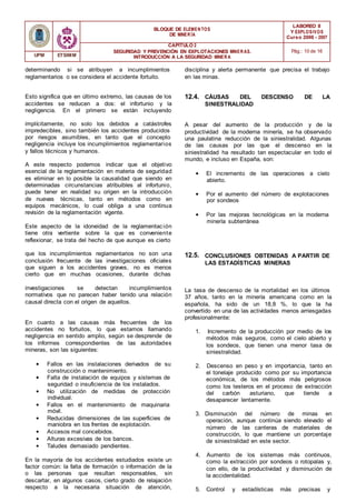 BLOQUE DE ELEMENTOS
DE MINER ÍA
LABOREO II
Y EXPLOSIVOS
Curso 2006 - 2007
CAPÍTULO 2
SEGURIDAD Y PREVENCIÓN EN EXPLOTACIONES MINERAS.
INTRODUCCIÓN A LA SEGURIDAD MINER A
Pág.: 10 de 16
UPM ETSIMM
determinando si se atribuyen a incumplimientos
reglamentarios o se considera el accidente fortuito.
disciplina y alerta permanente que precisa el trabajo
en las minas.
Esto significa que en último extremo, las causas de los
accidentes se reducen a dos: el infortunio y la
negligencia. En el primero se están incluyendo
12.4. CÁUSAS DEL DESCENSO DE LA
SINIESTRALIDAD
implícitamente, no solo los debidos a catástrofes
impredecibles, sino también los accidentes producidos
por riesgos asumibles, en tanto que el concepto
negligencia incluye los incumplimientos reglamentarios
y fallos técnicos y humanos.
A este respecto podemos indicar que el objetivo
esencial de la reglamentación en materia de seguridad
es eliminar en lo posible la causalidad que siendo en
determinadas circunstancias atribuibles al infortunio,
puede tener en realidad su origen en la introducción
de nuevas técnicas, tanto en métodos como en
equipos mecánicos, lo cual obliga a una continua
revisión de la reglamentación vigente.
Este aspecto de la idoneidad de la reglamentación
tiene otra vertiente sobre la que es conveniente
reflexionar, se trata del hecho de que aunque es cierto
A pesar del aumento de la producción y de la
productividad de la moderna minería, se ha observado
una paulatina reducción de la siniestralidad. Algunas
de las causas por las que el descenso en la
siniestralidad ha resultado tan espectacular en todo el
mundo, e incluso en España, son:
• El incremento de las operaciones a cielo
abierto.
• Por el aumento del número de explotaciones
por sondeos
• Por las mejoras tecnológicas en la moderna
minería subterránea
que los incumplimientos reglamentarios no son una
conclusión frecuente de las investigaciones oficiales
que siguen a los accidentes graves, no es menos
cierto que en muchas ocasiones, durante dichas
12.5. CONCLUSIONES OBTENIDAS A PARTIR DE
LAS ESTADÍSTICAS MINERAS
investigaciones se detectan incumplimientos
normativos que no parecen haber tenido una relación
causal directa con el origen de aquellos.
En cuanto a las causas más frecuentes de los
accidentes no fortuitos, lo que estamos llamando
negligencia en sentido amplio, según se desprende de
los informes correspondientes de las autoridades
mineras, son las siguientes:
• Fallos en las instalaciones derivados de su
construcción o mantenimiento.
• Falta de instalación de equipos y sistemas de
seguridad o insuficiencia de los instalados.
• No utilización de medidas de protección
individual.
• Fallos en el mantenimiento de maquinaria
móvil.
• Reducidas dimensiones de las superficies de
maniobra en los frentes de explotación.
• Accesos mal concebidos.
• Alturas excesivas de los bancos.
• Taludes demasiado pendientes.
En la mayoría de los accidentes estudiados existe un
factor común: la falta de formación o información de la
o las personas que resultan responsables, sin
descartar, en algunos casos, cierto grado de relajación
respecto a la necesaria situación de atención,
La tasa de descenso de la mortalidad en los últimos
37 años, tanto en la minería americana como en la
española, ha sido de un 18,8 %, lo que la ha
convertido en una de las actividades menos arriesgadas
profesionalmente:
1. Incremento de la producción por medio de los
métodos más seguros, como el cielo abierto y
los sondeos, que tienen una menor tasa de
siniestralidad.
2. Descenso en peso y en importancia, tanto en
el tonelaje producido como por su importancia
económica, de los métodos más peligrosos
como los testeros en el proceso de extracción
del carbón asturiano, que tiende a
desaparecer lentamente.
3. Disminución del número de minas en
operación, aunque continúa siendo elevado el
número de las canteras de materiales de
construcción, lo que mantiene un porcentaje
de siniestralidad en este sector.
4. Aumento de los sistemas más continuos,
como la extracción por sondeos o rotopalas y,
con ello, de la productividad y disminución de
la accidentalidad.
5. Control y estadísticas más precisas y
 