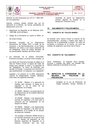 BLOQUE DE ELEMENTOS
DE MINER ÍA
LABOREO II
Y EXPLOSIVOS
Curso 2006 - 2007
CAPÍTULO 2
SEGURIDAD Y PREVENCIÓN EN EXPLOTACIONES MINERAS.
INTRODUCCIÓN A LA SEGURIDAD MINER A
Pág.: 12 de 16
UPM ETSIMM
Directiva ha sido transpuesta por el R. D. 1.389/1.997,
de 5 de septiembre.
Además, conviene señalar también que son de
aplicación en la Minería, las normas procedentes de
legislaciones como son:
• Reglamento de Seguridad en las Máquinas (R.D.
1495/1986 de 26 de Mayo).
• Código de la Circulación en cuanto al Tráfico en
14.
14.1.
necesidad de aplicar los Reglamentos
mineros vigentes en España en su
Disposición Transitoria Única.
SALVAMENTO Y POLICÍAMINERA
CONCEPTO DE “POLICÍA MINERA”
las zonas mineras.
• Normativa emanada de la Organización
Internacional del Trabajo (OIT), a través de los
Convenios y las Recomendaciones en los Países
Miembros con vistas a una mayor protección de
los trabajadores contra los riesgos derivados de
las peculiaridades laborales del sector minero.
Se entiende como “policía minera” al conjunto de las
recomendaciones, acciones y medios para lograr el
descenso de la siniestralidad y prevenir los casos de
accidentes e incidentes en la minería, así como las
medidas de salvamento que tomar tras el mismo.
• Las Directivas de la anterior Comunidad
Económica Europea y la actual Unión Europea, ya
14.2. CONCEPTO DE “SALVAMENTO”
que dentro del Acta Única Europea se refleja en el
título de “Política Social”, la mejora del medio del
trabajo para proteger la salud y la seguridad de
los trabajadores, en forma de Directivas que
aprueba el Consejo, a propuesta de la Comisión, y
que posteriormente se trasponen a la Legislación
Como “salvamento” se entiende como aquellas
acciones y medidas que deben ser tomadas tras
haberse producido el accidente en la mina.
española y se publican en el BOE, adquiriendo
carácter de obligatoriedad. Pueden señalarse,
entre otras, las siguientes directivas:
15. ASPECTOS A CONSIDERAR EN LA
MEJORA DE POLÍTICAS DE
PREVENCIÓN
- Nº 391/89 - Relativa a la aplicación de
medidas para promover la mejora de la
seguridad y de la salud de los
trabajadores en el trabajo.
- Nº 392/89 - Relativa a la aproximación de
las legislaciones de los Estados Miembros
sobre Máquinas.
- Nº 654/89 - Relativa a las disposiciones
mínimas de seguridad y de salud para la
utilización por los trabajadores en los
equipos de trabajo.
- Nº 656/89 - Relativa a las disposiciones
mínimas de seguridad y de salud por los
trabajadores en el trabajo de los equipos
de protección individual.
- Sin embargo la Directiva 654/89 excluía a
la industrias extractivas por lo que se está
en un periodo de propuesta de una
Directiva específica de Seguridad en la
Industria Extractiva. que han sido
recogidas en la Ley de Prevención de
riesgos Laborales, aunque mantiene la
 