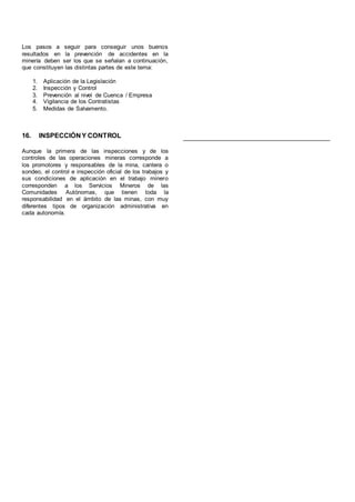Los pasos a seguir para conseguir unos buenos
resultados en la prevención de accidentes en la
minería deben ser los que se señalan a continuación,
que constituyen las distintas partes de este tema:
1. Aplicación de la Legislación
2. Inspección y Control
3. Prevención al nivel de Cuenca / Empresa
4. Vigilancia de los Contratistas
5. Medidas de Salvamento.
16. INSPECCIÓN Y CONTROL
Aunque la primera de las inspecciones y de los
controles de las operaciones mineras corresponde a
los promotores y responsables de la mina, cantera o
sondeo, el control e inspección oficial de los trabajos y
sus condiciones de aplicación en el trabajo minero
corresponden a los Servicios Mineros de las
Comunidades Autónomas, que tienen toda la
responsabilidad en el ámbito de las minas, con muy
diferentes tipos de organización administrativa en
cada autonomía.
 
