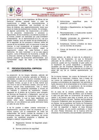 BLOQUE DE ELEMENTOS
DE MINER ÍA
LABOREO II
Y EXPLOSIVOS
Curso 2006 - 2007
CAPÍTULO 2
SEGURIDAD Y PREVENCIÓN EN EXPLOTACIONES MINERAS.
INTRODUCCIÓN A LA SEGURIDAD MINER A
Pág.: 13 de 16
UPM ETSIMM
En principio deben ser los Ingenieros de Minas de los
Servicios oficiales, quienes lleven a cabo las
inspecciones y reflejar las recomendaciones y
prescripciones obligatorias, que inscribirán en los
libros de órdenes, que reglamentariamente tienen que
existir en todas las explotaciones mineras. Sin embargo,
en algunas autonomías, las inspecciones y el control
de los proyectos, instalaciones o procesos y,
lógicamente, de los incidentes y accidentes ocurridos en
la minería, pueden ser realizadas por unas Entidades
Colaboradoras de la Administración (E.C.A.), las que
pueden levantar acta del estado de las instalaciones y
de la seguridad de los procesos e informar sobre las
causas de los accidentes, pero no sancionar ni parar las
mismas, lo cual corresponde al Juzgado si existen
muertos o a la Autoridad minera o laboral, según la
organización propia de cada Territorio o Junta
Autónoma. Es esta Autoridad o en su caso alguna
superior, como el Ministerio de Economía, a través de
la Dirección General de Política Energética y Minera,
quienes proponen las Sanciones administrativas que
correspondan según las leyes y los reglamentos
vigentes.
C. Instrucciones específicas para la
prevención y el control
D. Gabinetes o Departamentos de Seguridad
comunes.
E. Recomendaciones e inspecciones locales
y específicas de la zona.
F. Brigadas comarcales de salvamento e
incendios. Estaciones comunes.
G. Estadísticas, Control y Análisis de datos
con los Comités de empresa.
H. Cursos de formación de personal y para
mandos.
Como ejemplo, es válido el caso de la utilización y
empleo de los Explosivos, en que la formación
adecuada de los artilleros a una escala comarcal o
provincial, puede ser muy mejorada en gran parte con
la impartición de cursos específicos y apropiados,
ayudados por las Empresas fabricantes, lo que ha
17. PREVENCIÓNSUPRA- EMPRESA
(CUENCA/ COMARCA)
hecho casi desaparecer los accidentes en la minería a
pesar del uso de un material aparentemente tan
peligroso.
La prevención de los riesgos laborales, además del
cumplimiento de la normativa aplicable en Minería y
actividades extractivas de recursos minerales, puede y
debe llevarse a cabo en un ámbito superior a la propia
compañía minera, ya que al ser lo más normal que
una mina no sea un fenómeno aislado, sino que en su
entorno existan otras explotaciones, más o menos
similares, de las sustancias explotadas e incluso en
los métodos y sistemas de explotación, puedan
integrarse en el ámbito de la Cuenca para compartir
las técnicas de Prevención y Salvamento, que por ser
unos gastos generales es conveniente que sean los
menores posibles, lo cual se logra repartiendo sus
costes entre varias explotaciones relativamente
próximas, en una distancia que puede estimarse hasta
un radio de unos 50 Km.
A tal fin pueden o deben crearse estructuras o
departamentos conjuntos entre las empresas de una
misma cuenca, con la colaboración de todos los
profesionales del sector, comités de empresa o los
sindicatos locales, que podrían establecer, de común
acuerdo, los siguientes propósitos u objetivos de
trabajos a realizar conjuntamente:
A. Reglamento General de Seguridad propio
de la Cuenca.
B. Normas prácticas de seguridad.
De la misma manera, los cursos de formación en el
empleo de la maquinaria moderna, bien a través de
los cursos de capacitación laboral propios o de la
empresa suministradora de maquinaria, han permitido el
fuerte descenso de la siniestralidad en la minería a cielo
abierto y también en la explotación de los sondeos
petrolíferos en tierra o en plataforma marina.
En el caso de la minería subterránea, es bien
conocida la Escuela - Mina del Bierzo, que ha llevado
a cabo una gran labor en la formación de mineros de
interior y de exterior para toda la minería de la zona
Oeste de la Provincia de León. También las Escuelas de
Formación Profesional para las pizarras de Valdeorras
en Orense, de los graniteros de Porriño en Pontevedra
y de Macael en Almería para el mármol, han mejorado
el nivel de seguridad e higiene en esas famosas
cuencas mineras, en una acción coordinada, a través
de unos Planes Directores de la Cuenca, entre las
empresas, los sindicatos y las autoridades autonómicas.
 