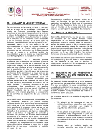 BLOQUE DE ELEMENTOS
DE MINER ÍA
LABOREO II
Y EXPLOSIVOS
Curso 2006 - 2007
CAPÍTULO 2
SEGURIDAD Y PREVENCIÓN EN EXPLOTACIONES MINERAS.
INTRODUCCIÓN A LA SEGURIDAD MINER A
Pág.: 14 de 16
UPM ETSIMM
18. VIGILANCIA DE LOS CONTRATISTAS
Es muy frecuente en la minería moderna, y cada vez
más en el resto de las actividades industriales, el
empleo de Empresas contratistas para labores
específicas, a veces denominadas outsourcing, tanto en
el interior de las plantas y explotaciones, como en el
control de seguridad de bienes, laboratorios de análisis,
en el transporte de los minerales hasta el mercado
o en los múltiples servicios de la mina, como la
albañilería, el mantenimiento mecánico y eléctrico, etc.,
habiéndose llegado a un claro abandono de las
responsabilidades por parte del pequeño empresario
minero, al que el Estado había concedido la
explotación de los yacimientos, con la falsa creencia
de que la muerte o el accidente también se
subcontrataban y que no existía una responsabilidad
subsidiaria por parte de la propiedad de la mina.
Independientemente de la discutible bondad
económica, para la reducción de los costes y para la
flexibilidad ante los cambios, de la subcontrata de las
operaciones mineras, de la que el resultado típico y
tópico es, que a la larga, el que se acaba quedando
con la explotación, al cabo de unos años, es el
contratista y que son o han sido estos los verdaderos
beneficiarios de las contratas en la mayor parte de las
minas, canteras o sondeos contratados, no resulta
menos cierto que la responsabilidad penal del
propietario ha sido claramente dictaminada por
múltiples sentencias de los Tribunales de Justicia, que
los han declarado responsables subsidiarios de los
daños humanos y materiales ocasionados en sus
explotaciones. Muy especialmente en aquellos
contratos en los que, como es normal y habitual, el
Director Facultativo de la mina o del sondeo
pertenecía a la empresa propietaria o concesionaria
de los derechos de explotación de una sustancia
mineral.
En los casos de los accidentes entre los empleados de
los contratistas, aparecen los siempre difíciles
problemas legales de la búsqueda de la responsabilidad
civil o penal, de la que, en principio, siempre resulta
como subsidiaria la empresa minera, ya que no se
subcontrata la siniestralidad, por lo que el Director
Facultativo de la explotación es el primer responsable
penal, si las normas de seguridad de operación y
desarrollo del proyecto no estaban adecuadamente
establecidas o el control no es el idóneo, por lo que
resulta recomendable que las normas anteriormente
citadas sean recogidas en los Pliegos de Condiciones
del Contrato, en unas cláusulas muy detalladas, para
obligar al Contratista a llevarlas a cabo, con la clara
advertencia de que puede rescindirse el contrato
en caso de su
incumplimiento manifiesto y reiterado. Incluso en el
caso, tan frecuente de que se contrate toda la
operación, es prudente y lógico, que el responsable
legal o Director Facultativo de la mina o del sondeo
sea un miembro de la empresa contratista, lo que
significa una clara perdida de poderes del propietario.
19. MEDIDAS DE SALVAM ENTO.
Las medidas de salvamento, una vez que haya sucedido
un accidente en las labores mineras, vienen
especificadas en los artículos correspondientes del
Reglamento de Policía Minera y deben ser aplicadas a
escala del Diseño, durante la ejecución del Proyecto y
en la propia operación minera. En cualquiera de los
casos, la primera medida es la Serenidad y recordar que
la heroicidad puede conducir a mayores perdidas de
personas, por lo que debe impedirse las acciones
temerarias, a las que la solidaridad, pueden conducir.
Las medidas de actuación y de salvamento en el ámbito
de los explosivos y voladuras como ya hemos señalado,
es con diferencia el que más ha reducido la
siniestralidad, hasta el punto de casi desaparecer en las
estadísticas de accidentes en la minería.
20. SEGURIDAD DE LOS PRODUCTOS Y
VIGILANCIA DE LOS MERCADOS. EL
MARCADO “CE”
La seguridad también depende de la propia seguridad
de los productos que se emplean en la actividad minera.
Por ello, un producto no puede comercializarse en el
mercado comunitario si no se ajusta a la normativa que
le sea aplicable y que, en consecuencia, incumbe a los
Estados miembros la responsabilidad de controlar la
conformidad de los productos.
La normativa específica en materia de seguridad de
los productos:
• Se aplicará en los supuestos en que no
existan disposiciones específicas que recojan
una norma comunitaria que regule la
seguridad de determinados productos.
• No se aplicará a los productos usados que se
suministren como antigüedades o para ser
reparados o reacondicionados antes de su
utilización, siempre que el proveedor informe de
ello claramente a la persona a la que suministre
el producto.
• Cuando para un producto exista una
normativa específica que tenga el mismo
 