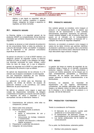 BLOQUE DE ELEMENTOS
DE MINER ÍA
LABOREO II
Y EXPLOSIVOS
Curso 2006 - 2007
CAPÍTULO 2
SEGURIDAD Y PREVENCIÓN EN EXPLOTACIONES MINERAS.
INTRODUCCIÓN A LA SEGURIDAD MINER A
Pág.: 15 de 16
UPM ETSIMM
objetivo y que regule su seguridad, sólo se
aplicará con carácter supletorio a aquellos
riesgos, categorías de riesgos o aspectos no
regulados por dicha normativa.
20.2. PRODUCTO INSEGURO
20.1. PRODUCTO SEGURO
Con carácter general se considera como inseguro al
producto o las instalaciones donde se elabore que
carezcan de las autorizaciones u otros controles
administrativos preventivos necesarios. En particular,
La Directiva relativa a la seguridad general de los
productos (DSGP) es complementaria de las directivas
sectoriales que contienen disposiciones en materia de
seguridad.
Su objetivo es alcanzar un nivel coherente de protección
de los consumidores frente a todos los productos de
consumo del mercado interior, sin interferir ni solaparse
con la legislación o las prácticas comunitarias
específicas de cada sector.
cuando estando obligado a ello, el producto haya sido
puesto en el mercado sin la correspondiente
"declaración CE de conformidad", el "marcado CE“ o
cualquier otra marca de seguridad obligatoria.
Asimismo, se considerá un producto como inseguro si
carece de los datos mínimos que permitan identificar
al productor o pertenece a una gama, lote o una remesa
de productos de la misma clase o descripción donde se
haya descubierto algún producto inseguro
Se aplican los artículos 3 y 4 de la DSGP relativos a la
obligación general de seguridad cuando la directiva
sectorial no cubre un riesgo o una categoría de riesgo.
Las directivas sectoriales de nuevo enfoque cubren
todos los tipos de riesgo, por lo que la obligación
20.3. RIESGO
general de seguridad de la DSGP no suele aplicarse a
los productos de consumo a que se refieren.
Se aplican las disposiciones de los artículos 5 a 18
siempre que el aspecto considerado no esté regulado
por una disposición específica de una directiva
sectorial que persiga el mismo objetivo.
La aplicación es similar para las Directivas de
juguetes, de límites de tensión, de equipos de
protección individual y de cosméticos, con ciertas
diferencias de poca importancia.
Se definirá un producto como seguro a aquel que
cumple las disposiciones normativas de obligado
cumplimiento en España y el conjunto de la UE que fijan
los requisitos de salud y seguridad y venga
acompañado de toda la información relativa a:
La gestión del riesgo en materia de seguridad de los
productos obliga a poner en el mercado únicamente
productos seguros, informar a los consumidores o
usuarios por medios apropiados de los riesgos que no
sean inmediatamente perceptibles y mantenerse
informados de los riesgos que dichos productos
puedan presentar e informar convenientemente a los
distribuidores.
Asimismo, se adoptará, sin necesidad de
requerimiento de los órganos administrativos
competentes, las medidas adecuadas para evitar los
riesgos y se deberán indicar los datos de identificación
de la empresa y de la referencia del producto o, si
procede, del lote de fabricación
1. Características del producto, entre ellas su
composición y envase
20.4. PRODUCTOR Y DISTRIBUIDOR
2. Efecto sobre otros productos
3. Información que acompaña al producto:
• etiquetado;
• avisos e instrucciones de uso y
eliminación
• instrucciones de montaje, instalación
y mantenimiento
• cualquier otra indicación o información
relativa al producto
4. Presentación y publicidad del producto
5. Categorías de consumidores
Tendrá la consideración de Productor:
1. El fabricante de un producto cuando esté
establecido en la Comunidad Europea
2. El representante del fabricante cuando no
esté establecido en la Comunidad Europea
3. Los demás profesionales de la cadena de
comercialización
Por su parte, los Distribuidores solamente podrán:
• Distribuir sólo productos seguros
 
