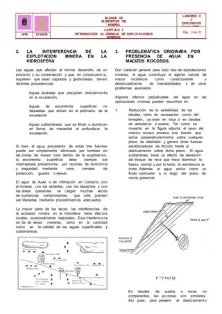BLOQUE DE
ELEMENTOS DE
MINERÍA
LABOREO II
Y
EXPLOSIVOS
Curso 2006 -
2007
CAPÍTULO 1
INTRODUCCIÓN AL DRENAJE DE EXPLOTACIONES
MINERAS
Pág.: 3 de 22
UPM ETSIMM
2. LA INTERFERENCIA DE LA 3. PROBLEMÁTICA ORIGINA
DA POR
LA
EXPLOTACION MINERA EN LA PRESENCIA DE AGUA EN
LOS
HIDROSFERA MACIZOS ROCOSOS.
Las aguas que afectan al normal desarrollo de un
proyecto y su conservación y que, en consecuencia,
requieren que sean captadas y gestionadas, tienen
distintas procedencias:
Aguas pluviales que precipitan directamente
en la excavación.
Aguas de escorrentía superficial no
desviadas que entran en el perímetro de la
excavación
Aguas subterráneas que se filtran o alumbran
en forma de manantial al profundizar la
excavación.
Si bien, el agua procedente de estas tres fuentes
puede ser simplemente eliminada por bombeo en
las zonas de menor cota dentro de la explotación,
la escorrentía superficial debe siempre ser
interceptada previamente, por razones de economía
y seguridad, mediante unos canales de
protección, guarda o desvío.
El agua de lluvia o de infiltración en contacto con
el mineral, con los estériles, con los desechos y con
las áreas operativas se cargan muchas veces
de sustancias contaminantes, que sólo pueden
ser liberadas mediante procedimientos adecuados.
La mayor parte de las veces, las interferencias de
la actividad minera en la hidrosfera tiene efectos
locales, ocasionalmente regionales. Esta interferencia
se da de varias maneras, tanto en la cantidad
como en la calidad de las aguas superficiales y
subterráneas.
Con carácter general para todo tipo de explotaciones
mineras, el agua constituye el agente natural de
mayor incidencia como condicionante y
desencadenante de inestabilidades y de otros
problemas asociados.
Algunos efectos perjudiciales del agua en las
operaciones mineras pueden resumirse en:
1. Reducción de la estabilidad de los
taludes, tanto de excavación como del
terraplén, ya sean en roca o en taludes
de vertederos o suelos. Tal como se
muestra en la figura adjunta el peso del
macizo rocoso provoca una fuerza que
actúa perpendicularmente sobre cualquier
plano de debilidad y genera otras fuerzas
estabilizadores de fricción frente al
deslizamiento sobre dicho plano. El agua
subterránea tiene un efecto de elevación
del bloque de roca que hace disminuir la
fuerza normal y por lo tanto, la resistencia al
corte. Además el agua actúa como un
fluido lubricante a lo largo del plano de
rotura potencial.
t =( su) tg
En taludes de suelos o rocas no
competentes, las acciones son similares.
Así pues, para prevenir el deslizamiento
 
