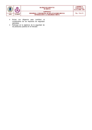 BLOQUE DE ELEMENTOS
DE MINER ÍA
LABOREO II
Y EXPLOSIVOS
Curso 2006 - 2007
CAPÍTULO 2
SEGURIDAD Y PREVENCIÓN EN EXPLOTACIONES MINERAS.
INTRODUCCIÓN A LA SEGURIDAD MINER A
Pág.: 16 de 16
UPM ETSIMM
• Actuar con diligencia para contribuir al
cumplimiento de los requisitos de seguridad
aplicables
• Participar en la vigilancia de la seguridad de
los productos puestos en el mercado
 