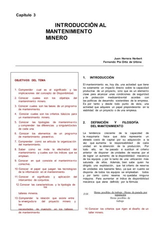 Capítulo 3
INTRODUCCIÓN AL
MANTENIMIENTO
MINERO
Juan Herrera Herbert
Fernando Pla Ortiz de Urbina
OBJETIVOS DEL TEMA
1. Comprender cual es el significado y las
implicaciones del concepto de Disponibilidad.
2. Conocer cuales son los objetivos del
mantenimiento minero.
3. Conocer cuales son las bases de un programa
de mantenimiento.
4. Conocer cuales son los criterios básicos para
un mantenimiento minero.
5. Conocer las tipologías de mantenimiento
y comprender las diferencias y singularidades
de cada una.
6. Conocer los elementos de un programa
de mantenimiento preventivo.
7. Comprender como se articula la organización
del mantenimiento.
8. Saber como se mide la efectividad del
mantenimiento y cuales son los índices que se
emplean.
9. Conocer en qué consiste el mantenimiento
correctivo.
10. Conocer el papel que juegan las tecnologías
de la información en el mantenimiento.
11. Conocer el significado y aplicación del
intercambio de conjuntos.
12. Conocer las características y la tipología de
los
1. INTRODUCCIÓN
El mantenimiento es, hoy día, una actividad que tiene
no solamente un impacto directo sobre la capacidad
productiva de un proyecto, sino que es un elemento
clave para alcanzar unas condiciones de seguridad
y de protección medioambiental acordes con
las políticas de desarrollo sostenibles de la empresa.
Es por tanto y desde todo punto de vista, una
actividad que adquiere un papel preponderante en la
viabilidad de un proyecto o de una empresa.
2. DEFINICIÓN Y FILOSOFÍA
DEL MANTENIMIENTO
La tendencia creciente de la capacidad de
la maquinaria hace que ésta represente un
elevado costo de capital por su adquisición a la
vez que aumenta la responsabilidad de cada
unidad en la obtención de la producción. Por
todo ello, se ha pasado a sustituir el criterio
anterior de disponer de unidades de reserva por el
de lograr un aumento de la disponibilidad mecánica
de los equipos y por lo tanto de una utilización más
saturada de ellos. Además, bien sabe quien ha
dirigido una explotación, que tal criterio de reserva
de unidades era bastante falso, ya que en cuanto se
disponía de todos los equipos se empleaban todos
y por tanto como reserva no quedaba ninguna
máquina. Para aumentar el índice de disponibilidad
mecánica que viene definido por la fórmula:
talleres mineros.
13. Comprender la relación que existe entre
la envergadura del proyecto minero y
las
D.M .
Horas posibles de trabajo -Horas de parada por
reparación
Horas posibles de
trabajo
necesidades de inversión en los talleres
de mantenimiento
14. Conocer los criterios que rigen el diseño de un
taller minero.
 