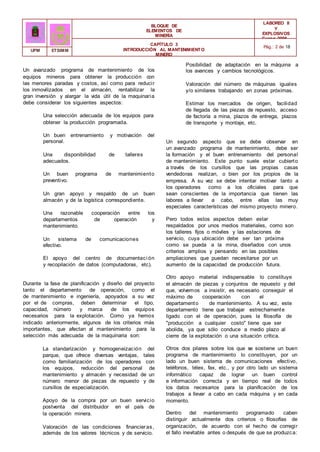 BLOQUE DE
ELEMENTOS DE
MINERÍA
LABOREO II
Y
EXPLOSIVOS
Curso 2006 -
2007
CAPÍTULO 3
INTRODUCCIÓN AL MANTENIMIENTO
MINERO
Pág.: 2 de 18
UPM ETSIMM
Un avanzado programa de mantenimiento de los
equipos mineros para obtener la producción con
las menores paradas y costos, así como para reducir
los inmovilizados en el almacén, rentabilizar la
gran inversión y alargar la vida útil de la maquinaria
debe considerar los siguientes aspectos:
Una selección adecuada de los equipos para
obtener la producción programada.
Un buen entrenamiento y motivación del
personal.
Una disponibilidad de talleres
adecuados.
Un buen programa de mantenimiento
preventivo.
Un gran apoyo y respaldo de un buen
almacén y de la logística correspondiente.
Una razonable cooperación entre los
departamentos de operación y
mantenimiento.
Un sistema de comunicaciones
efectivo.
El apoyo del centro de documentaci ón
y recopilación de datos (computadoras, etc).
Durante la fase de planificación y diseño del proyecto
tanto el departamento de operación, como el
de mantenimiento e ingeniería, apoyados a su vez
por el de compras, deben determinar el tipo,
capacidad, número y marca de los equipos
necesarios para la explotación. Como ya hemos
indicado anteriormente, algunos de los criterios más
importantes, que afectan al mantenimiento para la
selección más adecuada de la maquinaria son:
La standarización y homogeneización del
parque, que ofrece diversas ventajas, tales
como familiarización de los operadores con
los equipos, reducción del personal de
mantenimiento y almacén y necesidad de un
número menor de piezas de repuesto y de
cursillos de especialización.
Apoyo de la compra por un buen servicio
postventa del distribuidor en el país de
la operación minera.
Valoración de las condiciones financieras,
además de los valores técnicos y de servicio.
Posibilidad de adaptación en la máquina a
los avances y cambios tecnológicos.
Valoración del número de máquinas iguales
y/o similares trabajando en zonas próximas.
Estimar los mercados de origen, facilidad
de llegada de las piezas de repuesto, acceso
de factoría a mina, plazos de entrega, plazos
de transporte y montaje, etc.
Un segundo aspecto que se debe observar en
un avanzado programa de mantenimiento, debe ser
la formación y el buen entrenamiento del personal
de mantenimiento. Este punto suele estar cubierto
a través de los cursillos que las propias casas
vendedoras realizan, o bien por los propios de la
empresa. A su vez se debe intentar motivar tanto a
los operadores como a los oficiales para que
sean conscientes de la importancia que tienen las
labores a llevar a cabo, entre ellas las muy
especiales características del mismo proyecto minero.
Pero todos estos aspectos deben estar
respaldados por unos medios materiales, como son
los talleres fijos o móviles y las estaciones de
servicio, cuya ubicación debe ser tan próxima
como se pueda a la mina, diseñados con unos
criterios amplios y pensando en las posibles
ampliaciones que puedan necesitarse por un
aumento de la capacidad de producción futura.
Otro apoyo material indispensable lo constituye
el almacén de piezas y conjuntos de repuesto y del
que, volvemos a insistir, es necesario conseguir el
máximo de cooperación con el
departamento de mantenimiento. A su vez, este
departamento tiene que trabajar estrechamente
ligado con el de operación, pues la filosofía de
"producción a cualquier costo" tiene que ser
abolida, ya que sólo conduce a medio plazo al
cierre de la explotación o una situación crítica.
Otros dos pilares sobre los que se sostiene un buen
programa de mantenimiento lo constituyen, por un
lado un buen sistema de comunicaciones efectivo,
teléfonos, télex, fax, etc., y por otro lado un sistema
informático capaz de lograr un buen control
e información correcta y en tiempo real de todos
los datos necesarios para la planificación de los
trabajos a llevar a cabo en cada máquina y en cada
momento.
Dentro del mantenimiento programado caben
distinguir actualmente dos criterios o filosofías de
organización, de acuerdo con el hecho de corregir
el fallo inevitable antes o después de que se produzca:
 